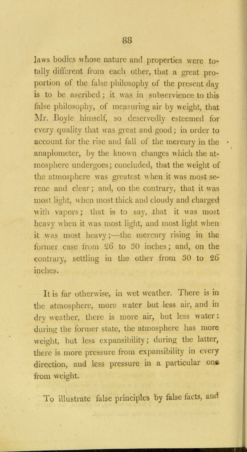 Jaws bodies whose nature and properties were to* tally different from eaeh other, that a great pro- portion of the false philosophy of the present day is to be ascribed ; it was in subservience to this false philosophy, of measuring air by weight, that Mr. Boyle himself, so deservedly esteemed for every quality that was great and good; in order to account for the rise and fall of the mercury in the anaplometer, by the known changes which the at- mosphere undergoes; concluded, that the weight of the atmosphere was greatest u hen it was most se- rene and clear; and, on the contrary, that it was most light, when most thick and cloudy and charged with vapors; that is to say, .that it was most heavy when it was most light, and most light when it was most heavy;—the mercury rising in the former case from 26 to 30 inches; and, on the contrary, settling in the other from 30 to 26 inches. It is far otherwise, in wet weather. There is in the atmosphere, more water but less air, and in dry weather, there is more air, but less water: during the former state, the atmosphere has more weight, but less expansibility; during the latter, there is more pressure from expansibility in every direction, and less pressure in a particular on* from weight. To illustrate false principles by false facts, and