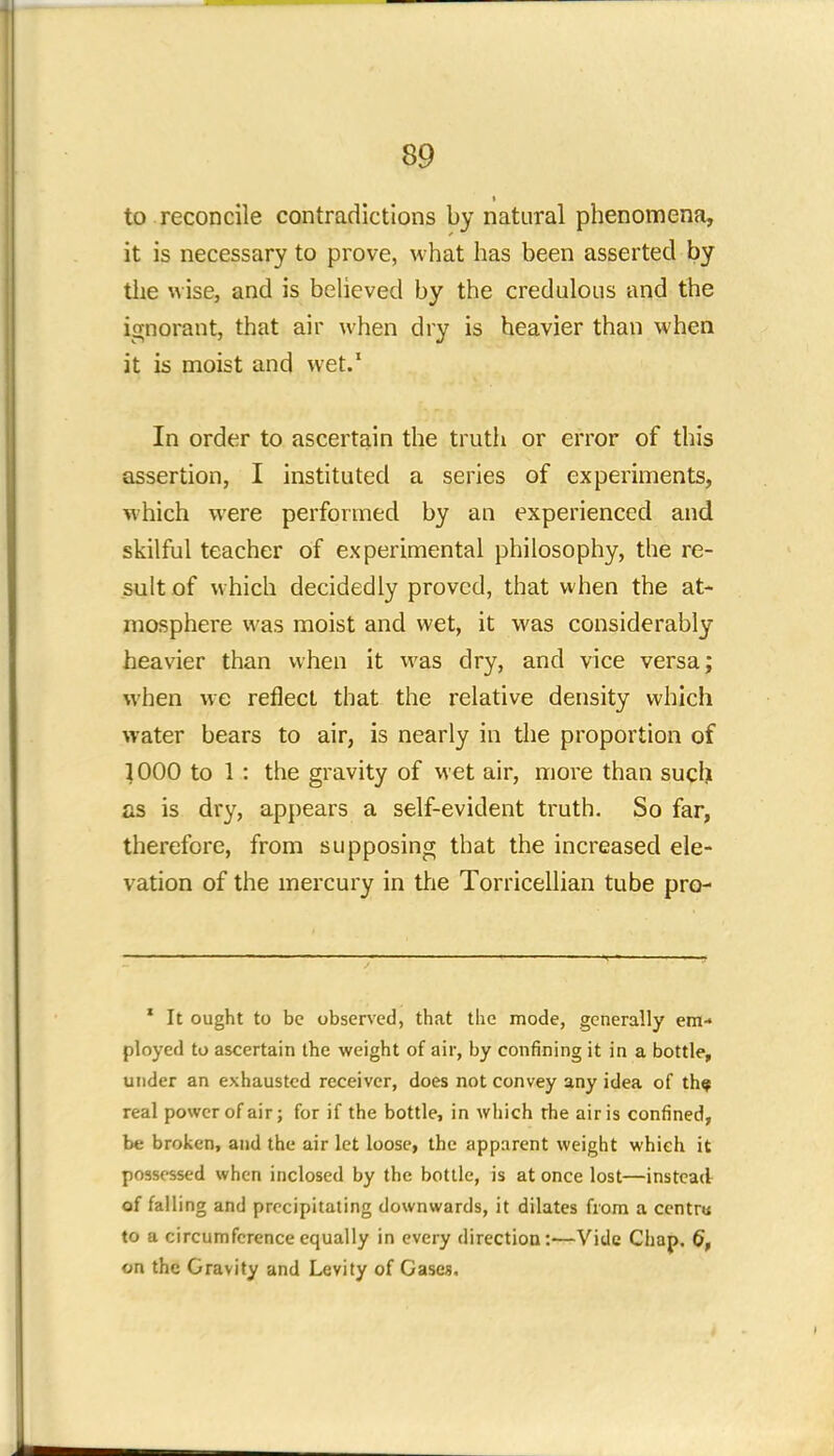 to reconcile contradictions by natural phenomena, it is necessary to prove, what has been asserted by the wise, and is believed by the credulous and the ignorant, that air when dry is heavier than when it is moist and wet.1 In order to ascertain the truth or error of this assertion, I instituted a series of experiments, which were performed by an experienced and skilful teacher of experimental philosophy, the re- sult of which decidedly proved, that when the at- mosphere was moist and wet, it was considerably heavier than when it was dry, and vice versa; when we reflect that the relative density which water bears to air, is nearly in the proportion of 1000 to 1 : the gravity of wet air, more than such as is dry, appears a self-evident truth. So far, therefore, from supposing that the increased ele- vation of the mercury in trie Torricellian tube pro- 1 It ought to be observed, that the mode, generally em- ployed to ascertain the weight of air, by confining it in a bottle, under an exhausted receiver, does not convey any idea of th? real power of air; for if the bottle, in which the air is confined, be broken, and the air let loose, the apparent weight which it possessed when inclosed by the bottle, is at once lost—instead of falling and precipitating downwards, it dilates from a ccntru to a circumference equally in every direction:—Vide Chap. 6, on the Gravity and Levity of Gases.