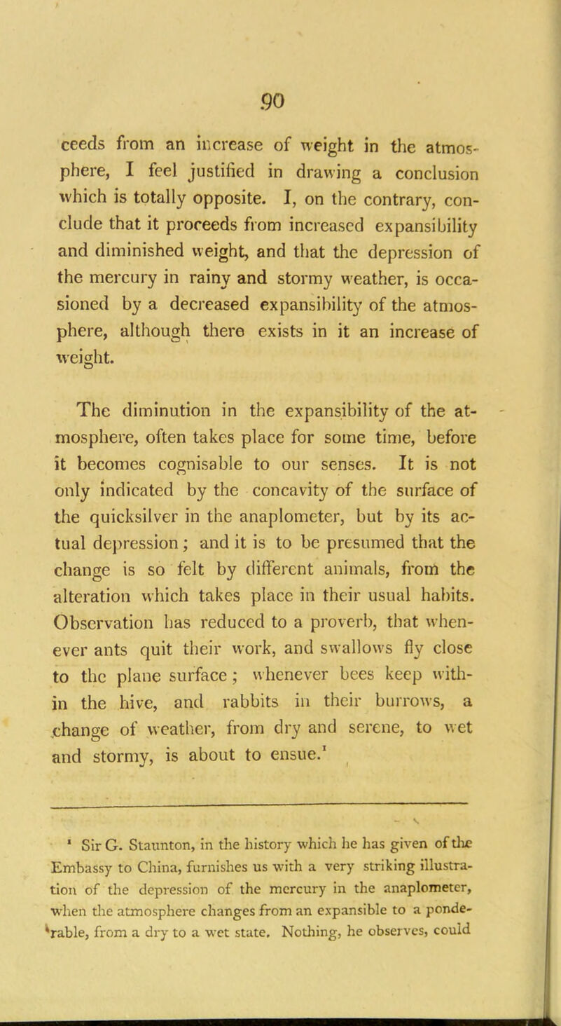 ceeds from an increase of weight in the atmos- phere, I feel justified in drawing a conclusion which is totally opposite. I, on the contrary, con- clude that it proceeds from increased expansibility and diminished weight, and that the depression of the mercury in rainy and stormy weather, is occa- sioned by a decreased expansibility of the atmos- phere, although there exists in it an increase of weight. The diminution in the expansibility of the at- mosphere, often takes place for some time, before it becomes cognisable to our senses. It is not only indicated by the concavity of the surface of the quicksilver in the anaplometer, but by its ac- tual depression; and it is to be presumed that the change is so felt by different animals, from the alteration which takes place in their usual habits. Observation has reduced to a proverb, that when- ever ants quit their work, and swallows fly close to the plane surface ; whenever bees keep with- in the hive, and rabbits in their burrows, a change of weather, from dry and serene, to wet and stormy, is about to ensue.1 * Sir G. Staunton, in the history which he has given of the Embassy to China, furnishes us with a very striking illustra- tion of the depression of the mercury in the anaplometer, when the atmosphere changes from an expansible to a ponde- rable, from a dry to a wet state. Nothing, he observes, could