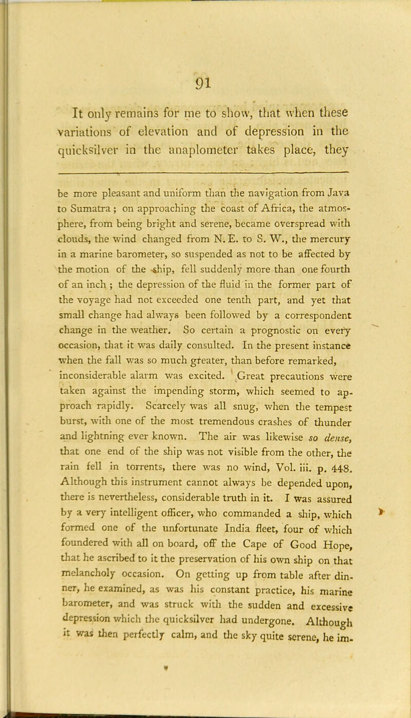 It only remains for me to show, that when these variations of elevation and of depression in the quicksilver in the anaplometer takes place, they be more pleasant and uniform than the navigation from Java to Sumatra; on approaching the coast of Africa, the atmos- phere, from being bright and serene, became overspread with clouds, the wind changed from N. E. to S. W., the mercury in a marine barometer, so suspended as not to be affected by the motion of the -ship, fell suddenly more than one fourth of an inch ; the depression of the fluid in the former part of the voyage had not exceeded one tenth part, and yet that small change had always been followed by a correspondent change in the weather. So certain a prognostic on every occasion, that it was daily consulted. In the present instance when the fall was so much greater, than before remarked, inconsiderable alarm was excited. ' Great precautions were taken against the impending storm, which seemed to ap- proach rapidly. Scarcely was all snug, when the tempest burst, with one of the most tremendous crashes of thunder and lightning ever known. The air was likewise so dense, that one end of the ship was not visible from the other, the rain fell in torrents, there was no wind, Vol. iii. p. 448. Although this instrument cannot always be depended upon, there is nevertheless, considerable truth in it. I was assured by a very intelligent officer, who commanded a ship, which formed one of the unfortunate India fleet, four of which foundered with all on board, off the Cape of Good Hope, that he ascribed to it the preservation of his own ship on that melancholy occasion. On getting up from table after din- ner, he examined, as was his constant practice, his marine barometer, and was struck with the sudden and excessive depression which the quicksilver had undergone. Although it was then perfectly calm, and die sky quite serene, he im-