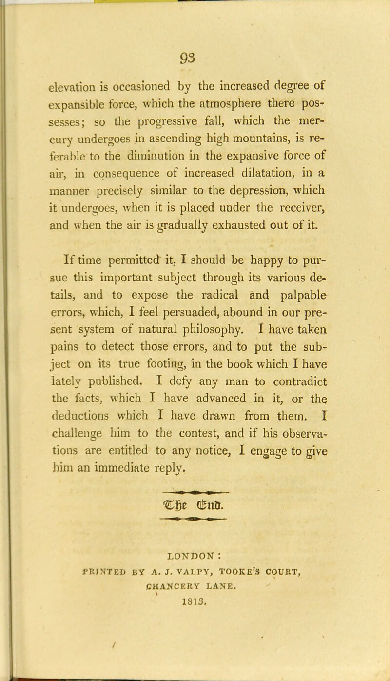 elevation is occasioned by the increased degree of expansible force, which the atmosphere there pos- sesses; so the progressive fall, which the mer- cury undergoes in ascending high mountains, is re- ferable to the diminution in the expansive force of air, in consequence of increased dilatation, in a manner precisely similar to the depression, which it undergoes, when it is placed under the receiver, and when the air is gradually exhausted out of it. If time permitted it, I should be happy to pur- sue this important subject through its various de- tails, and to expose the radical and palpable errors, which, I feel persuaded, abound in our pre- sent system of natural philosophy. I have taken pains to detect those errors, and to put the sub- ject on its true footing, in the book which I have lately published. I defy any man to contradict the facts, which I have advanced in it, or the deductions which I have drawn from them. I challenge him to the contest, and if his observa- tions are entitled to any notice, I engage to give him an immediate reply. Cfje (fcnb. LONDON: PRINTED BY A. J. VALPV, TOOKE'S COURT, CHANCERY LANE. 1813. /