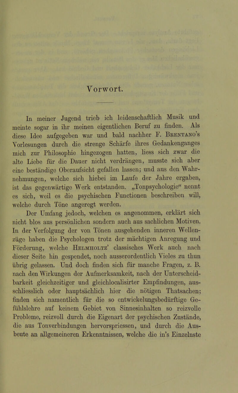 Vorwort. In meiner Jugend trieb ich leidenschaftlich Musik und meinte sogar in ihr meinen eigentlichen Beruf zu finden. Als diese Idee aufgegeben war und bald nachher F. Brentano's Vorlesungen durch die strenge Schärfe ihres Gedankenganges mich zur Philosophie hingezogen hatten, Hess sich zwar die alte Liebe für die Dauer nicht verdrängen, musste sich aber eine beständige Oberaufsicht gefallen lassen; und aus den Wahr- nehmungen, welche sich hiebei im Laufe der Jahre ergaben, ist das gegenwärtige Werk entstanden. „Tonpsychologie nennt es sich, weil es die psychischen Functionen beschreiben will, welche durch Töne angeregt werden. Der Umfang jedoch, welchen es angenommen, erklärt sich nicht blos aus persönlichen sondern auch aus sachlichen Motiven. In der Verfolgung der von Tönen ausgehenden inneren Wellen- züge haben die Psychologen trotz der mächtigen Anregung und Förderung, welche Helmholtz' classisches Werk auch nach dieser Seite hin gespendet, noch ausserordentlich Vieles zu thun übrig gelassen. Und doch finden sich für manche Fragen, z. B. nach den Wirkungen der Aufmerksamkeit, nach der Unterscheid- barkeit gleichzeitiger und gleichlocalisirter Empfindungen, aus- schliesslich oder hauptsächlich hier die nötigen Thatsachen; finden sich namentlich für die so entwickelungsbedürftige Ge- fühlslehre auf keinem Gebiet von Sinnesinhalten so reizvolle Probleme, reizvoll durch die Eigenart der psychischen Zustände, die aus Tonverbindungen hervorspriessen, und durch die Aus- beute an allgemeineren Erkenntnissen, welche die in's Einzelnste