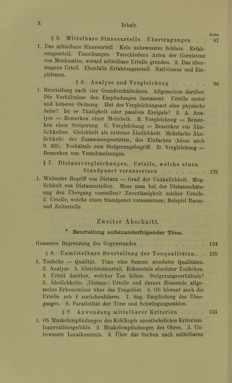 § 5. Mittelbare Sinnesurteile. Übertragungen . . 87 1, Das mittelbare Sinnfisurteil. Kein unbewusster Schluss. Erfah- rungsurteil. Täuschungen. Verschiedene Arten der Coexistenz von Merkmalen, worauf mittelbare Urteile gründen. 2. Das über- tragene Urteil. Ebenfalls Erfahrungsurteil. Nativismus und Em- pirismus. § 6. Analyse und Vergleichung 96 1. Beurteilung nach vier Grundverhältnissen. Allgemeines darüber. Die Verhältnisse den Empfindungen immanent. Urteile erster und höherer Ordnung. Hat der Vergleichungsact eine physische Seite? Ist er Thätigkeit oder passives Ereignis? 2. A. Ana- lyse = Bemerken einer Mehrheit. B. Vergleichung = Bemer- ken einer Steigerung. C. Vergleichung = Bemerken von Ähn- lichkeiten. Gleichheit als extreme Ähnlichkeit. Mehrfache Ähn- lichkeit: des Zusammengesetzten, des Einfachen (hiezu auch S. 425). Verhältnis zum Steigerungsbegriff. D. Vergleichung == Bemerken von Verschmelzungen. § 7. Distanzvergleichungen. Urteile, welche einen Standpunct voraussetzen 122 1. Weitester Begriff von Distanz = Grad der Unähnlichkeit. Mög- lichkeit von Distanzurteilen. Muss man bei der Distanzschätz- ung den Übergang vorstellen? Zuverlässigkeit solcher Urteile. 2. Urteile, welche einen Standpunct voraussetzen; Beispiel Raum- und Zeiturteile. Zweiter Abschnitt. * Beurteilimg avifeinanderfolgender Töne. Genauere Begrenzung des Gegenstandes 134 § 8. Unmittelbare Beurteilung der Tonqualitäten . . 135 1. Tonhöhe = Qualität. Töne eine Summe absoluter Qualitäten. 2. Analyse. 3. Gleichheitsurteil. Erkenntnis absoluter Tonhöhen. 4. Urteil darüber, welcher Ton höher. Steigerungsverhältnis? 5. Ähnlichkeits- (Distanz-) Urteile und daraus fliessende allge- meine Erkenntnisse über das Tongebiet. 6. Ob hierauf auch die Urteile sub 4 zurückzuführen. 7. Sog. Empfindung des Über- ganges. 8. Parallelität der Töne und Schwingungszahlen. § 9. Anwendung mittelbarer Kriterien .... 153 1. Ob Muskelempfindungen des Kehlkopfs unentbehrliches Kriterium. Innervationsgefühle. 2. Muskelempfindungen des Ohres. 3. Un- bewusste Localkenntnis. 4. Über das Suchen nach mittelbaren