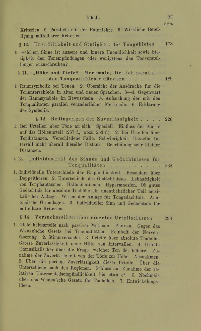 Seite Kriterien. 5. Parallele mit der Raumlehre. 6. Wirkliche Betei- ligung mittelbarer Kriterien. § 10. Unendlichkeit und Stetigkeit des Tongebietes . 178 In welchem Sinne ist äussere und innere Unendlichkeit sowie Ste- tigkeit den Tonempfindungen oder wenigstens den Tonvorstel- lungen zuzuschreiben? § 11. „Höhe und Tiefe. Merkmale, die sich parallel den Tonqualitäten verändern 189 1. Raumsymbolik bei Tönen. 2. Übersicht der Ausdrücke für die Tonunterschiede in alten und neuen Sprachen. 3—4. Gegenwart der Raumsymbole im Bewusstsein. 5. Aufsuchung der mit den Tonqualitäten parallel veränderlichen Merkmale. 6. Erklärung der Symbolik. § 12. Bedingungen der Zuverlässigkeit .... 226 1. Bei Urteilen über Töne an sich. Speciell: Einfluss der Stärke auf das Höhenurteil (237 f., wozu 253 f.). 2. Bei Urteilen über Tondistanzen. Verschiedene Fälle. Schwierigkeit. Dasselbe In- tervall nicht überall dieselbe Distanz. Beurteilung sehr kleiner Distanzen. § 13. Individualität des Sinnes und Gedächtnisses für Tonqualitäten 262 3. Individuelle Unterschiede der Empfindlichkeit. Besonders über Doppelthören. 2. Unterschiede des Gedächtnisses. Lebhaftigkeit von Tonphantasmen. Hallucinationen. Hypermnesien. Ob gutes Gedächtnis für absolute Tonhöhe ein unentbehrlicher Teil musi- kalischer Anlage. Wesen der Anlage für Tongedächtnis. Ana- tomische Grundlagen. 3. Individueller Sinn und Gedächtnis für mittelbare Kriterien. § 14. Versuchsreihen über einzelne Urteilsclassen . 296 1. Gleichheitsurteile nach passiver Methode. Peeyer. Gegen das WEBER'sche Gesetz bei Tonqualitäten. Feinheit der Nerven- faserung. 2. Stimmversuche. 3. Urteile über absolute Tonhöhe. Grosse Zuverlässigkeit ohne Hilfe von Intervallen. 4. Urteile Unmusikalischer über die Frage, welcher Ton der höhere. Zu- nahme der Zuverlässigkeit von der Tiefe zur Höhe. Ausnahmen. 5. Über die geringe Zuverlässigkeit dieser Urteile. Über die Unterschiede nach den Regionen. Schluss auf Zunahme der re- lativen Unterschiedsempfindlichkeit bis etwa c^ 6. Nochmals über das WEBER'sche Gesetz für Tonhöhen. 7. Entwickelungs- ideen.