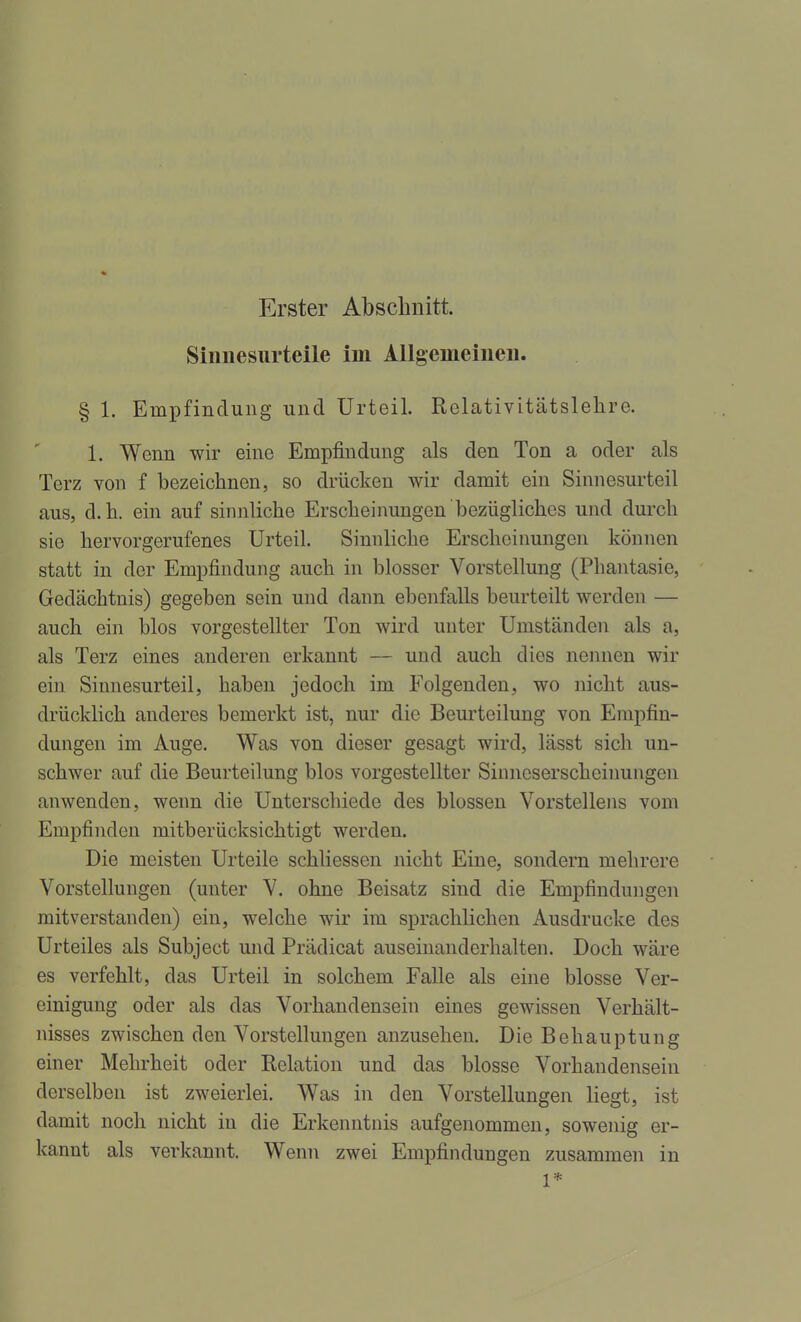 Erster Abschnitt. Siniiesurteile im Allgemeinen. § 1. Empfindung und Urteil. Relativitätslehre. 1. Wenn wir eine Empfindung als den Ton a oder als Terz von f bezeichnen, so drücken wir damit ein Sinnesurteil aus, d.h. ein auf sinnliche Erscheinungen bezügliches und durch sie hervorgerufenes Urteil. Sinnliche Erscheinungen können statt in der Empfindung auch in blosser Vorstellung (Phantasie, Gedächtnis) gegeben sein und dann ebenfalls beurteilt werden — auch ein blos vorgestellter Ton wird unter Umständen als a, als Terz eines anderen erkannt — und auch dies nemien wir ein Sinuesurteil, haben jedoch im Folgenden, wo nicht aus- drücklich anderes bemerkt ist, nur die Beurteilung von Empfin- dungen im Auge. Was von dieser gesagt wird, lässt sich un- schwer auf die Beurteilung blos vorgestellter Sinneserscheinungen anwenden, wenn die Unterschiede des blossen Vorstellens vom Empfinden mitberücksichtigt werden. Die meisten Urteile schliessen nicht Eine, sondern mehrere Vorstellungen (unter V. ohne Beisatz sind die Empfindungen mitverstanden) ein, welche wir im sprachlichen Ausdrucke des Urteiles als Subject und Prädicat auseinanderhalten. Doch wäre es verfehlt, das Urteil in solchem Falle als eine blosse Ver- einigung oder als das Vorhandensein eines gewissen Verhält- nisses zwischen den Vorstellungen anzusehen. Die Behauptung einer Mehrheit oder Relation und das blosse Vorhandensein derselben ist zweierlei. Was in den Vorstellungen Hegt, ist damit noch nicht in die Erkenntnis aufgenommen, sowenig er- kannt als verkannt. Wenn zwei Empfindungen zusammen in 1*