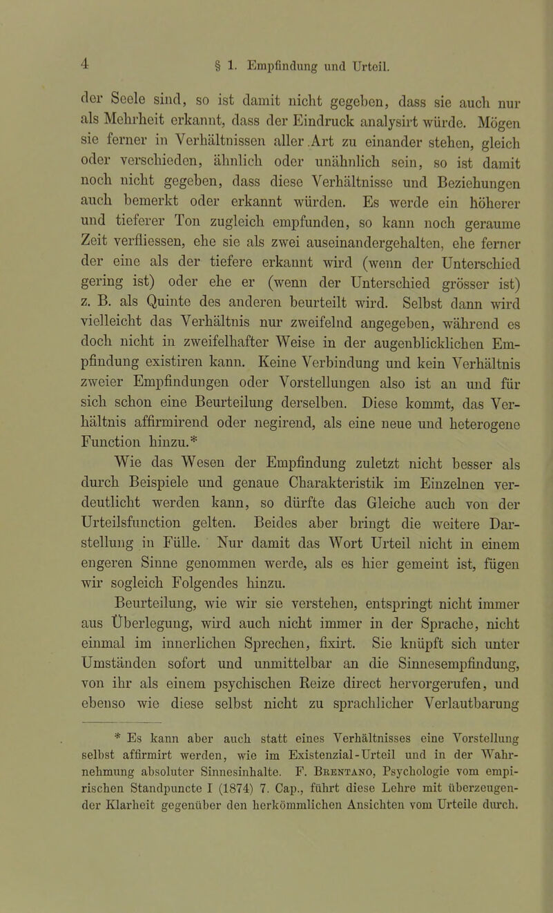 der Seele sind, so ist damit nicht gegeben, dass sie aucli nur als Mehrheit erkannt, dass der Eindruck analysirt würde. Mögen sie ferner in Verhältnissen aller .Art zu einander stehen, gleich oder verschieden, ähnlich oder unähnlich sein, so ist damit noch nicht gegeben, dass diese Verhältnisse und Beziehungen auch bemerkt oder erkannt würden. Es werde ein höherer und tieferer Ton zugleich empfunden, so kann noch geraume Zeit verfliessen, ehe sie als zwei auseinandergehalten, ehe ferner der eine als der tiefere erkannt wird (wenn der Unterschied gering ist) oder ehe er (wenn der Unterschied grösser ist) z. B. als Quinte des anderen beurteilt wird. Selbst dann wird vielleicht das Verhältnis nur zweifelnd angegeben, während es doch nicht in zweifelhafter Weise in der augenblicMichen Em- pfindung existiren kann. Keine Verbindung und kein Verhältnis zweier Empfindungen oder Vorstellungen also ist an und für sich schon eine Beurteilung derselben. Diese kommt, das Ver- hältnis affirmirend oder negirend, als eine neue und heterogene Function hinzu.* Wie das Wesen der Empfindung zuletzt nicht besser als durch Beispiele und genaue Charakteristik im Einzelnen ver- deutlicht werden kann, so dürfte das Gleiche auch von der Urteilsfunction gelten. Beides aber bringt die weitere Dar- stellung in Fülle. Nur damit das Wort Urteil nicht in einem engeren Sinne genommen werde, als es hier gemeint ist, fügen wir sogleich Folgendes hinzu. Beurteilung, wie wir sie verstehen, entspringt nicht immer aus Überlegung, wird auch nicht immer in der Sprache, nicht einmal im innerlichen Sprechen, fixirt. Sie knüpft sich unter Umständen sofort und unmittelbar an die Sinnesempfinduug, von ihr als einem psychischen Reize direct hervorgerufen, und ebenso wie diese selbst nicht zu sprachlicher Verlautbarung * Es kann aber auch statt eines Verhältnisses eine Vorstellung selbst affirmirt werden, wie im Existenzial - Urteil und in der Wahr- nehmung absoluter Sinnesinhalte. F. Brentano, Psychologie vom empi- rischen Standpuncte I (1874) 7. Cap., führt diese Lehre mit überzeugen- der Klarheit gegenüber den herkömmlichen Ansichten vom Urteile diu'ch.