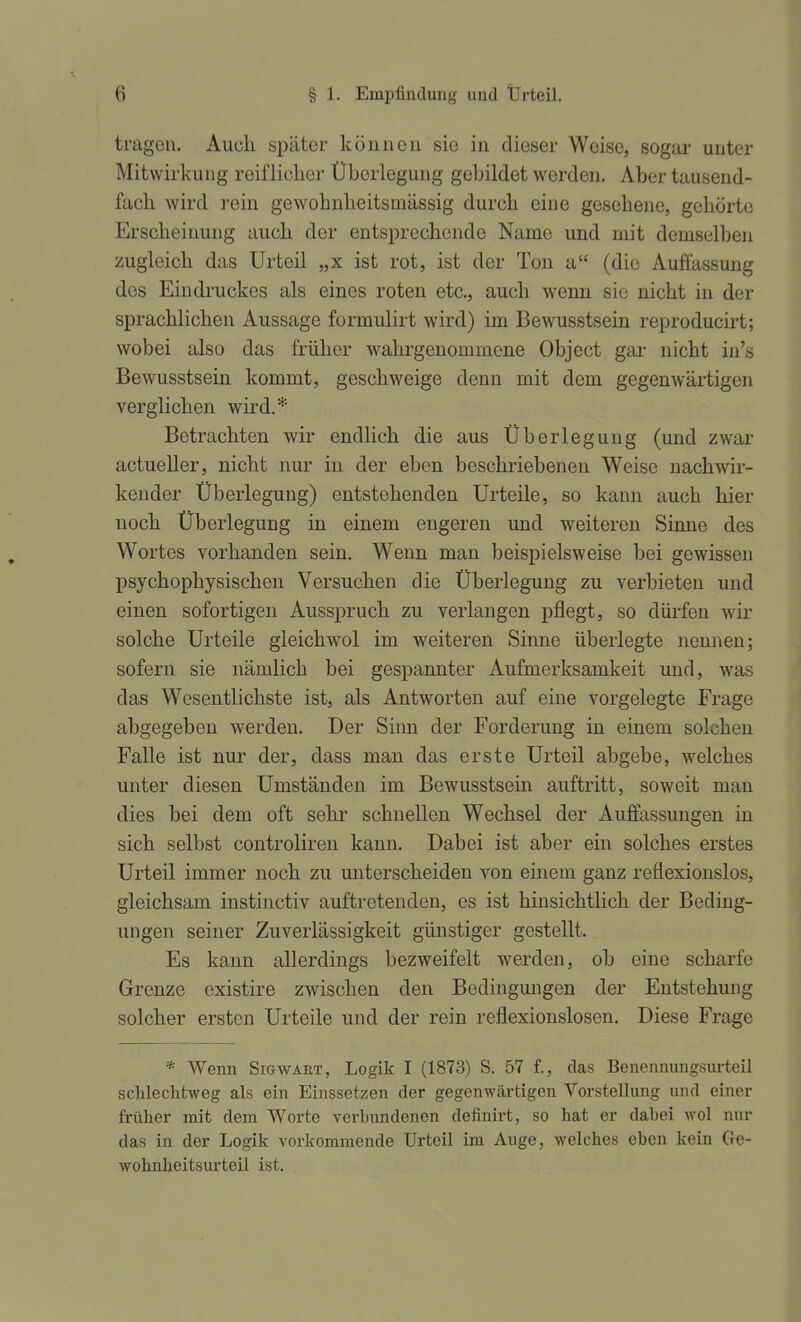 tragen. Auch später können sie in dieser Weise, sogar unter Mitwirkung reif liclier Überlegung gebildet werden. Aber tausend- fach wird rein gewohnheitsmässig durch eine gesehene, gehörte Erscheinung auch der entsprechende Name und mit demselben zugleich das Urteil „x ist rot, ist der Ton a (die Auffassung des Eindruckes als eines roten etc., auch wenn sie nicht in der sprachlichen Aussage formulirt wird) im Bewusstsein reproducirt; wobei also das früher wahrgenommene Object gai- nicht in's Bewusstsein kommt, geschweige denn mit dem gegenwärtigen verglichen wird.* Betrachten wir endlich die aus Überlegung (und zwar actueller, nicht nur in der eben beschriebeneu Weise nachwir- kender Überlegung) entstehenden Urteile, so kann auch hier noch Überlegung in einem engeren und weiteren Sinne des Wortes vorhanden sein. Wenn man beispielsweise bei gewissen psychophysischen Versuchen die Überlegung zu verbieten und einen sofortigen Ausspruch zu verlangen pflegt, so dürfen wir solche Urteile gleichwol im weiteren Sinne überlegte nennen; sofern sie nämlich bei gespannter Aufmerksamkeit und, was das Wesentlichste ist, als Antworten auf eine vorgelegte Frage abgegeben werden. Der Sinn der Forderung in einem solchen Falle ist nur der, dass man das erste Urteil abgebe, welches unter diesen Umständen im Bewusstsein auftritt, soweit mau dies bei dem oft sehr schnellen Wechsel der Auffassungen in sich selbst controliren kann. Dabei ist aber ein solches erstes Urteil immer noch zu unterscheiden von einem ganz reflexionslos, gleichsam instinctiv auftretenden, es ist hinsichtlich der Beding- ungen seiner Zuverlässigkeit günstiger gestellt. Es kann allerdings bezweifelt werden, ob eine scharfe Grenze existire zwischen den Bedingungen der Entstehung solcher ersten Urteile und der rein reflexionslosen. Diese Frage * Wenn Sicwart, Logik I (1873) S. 57 f., das Benennungsurteil schlechtweg als ein Einssetzen der gegenwärtigen Vorstellung und einer früher mit dem Worte verbundenen definirt, so hat er dabei wol nur das in der Logik vorkommende Urteil im Auge, welches eben kein Ge- wohnheitsurteil ist.