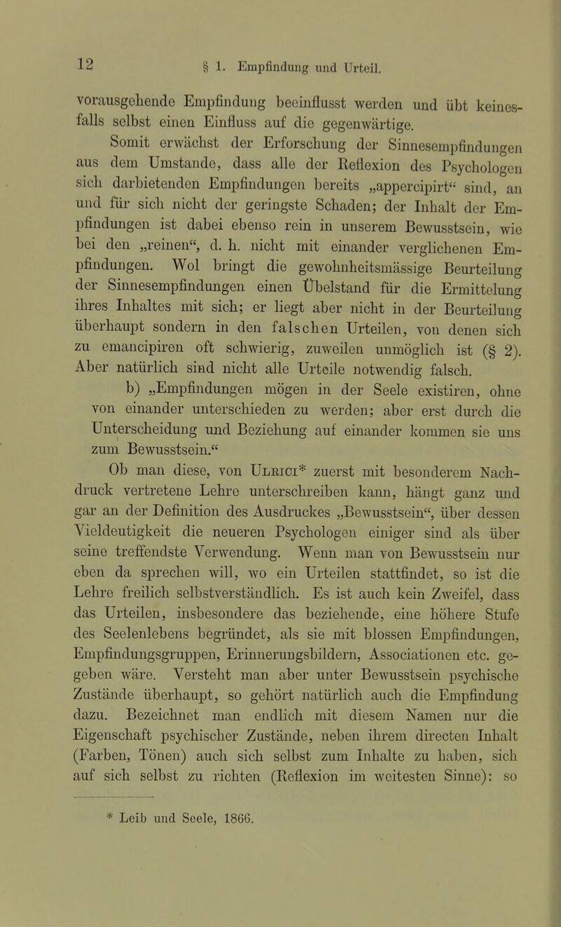 vorausgehende Empfindung beeinflusst werden und übt keines- falls selbst einen Einfluss auf die gegenwärtige. Somit erwächst der Erforschung der Sinnesempfinduiigen aus dem Umstände, dass alle der Reflexion des Psychologen sich darbietenden Empfindungen bereits „appercipirf- sind, an und für sich nicht der geringste Schaden; der Inhalt der Em- pfindungen ist dabei ebenso rein in unserem Bewusstsein, wie bei den „reinen, d. h. nicht mit einander verglichenen Em- pfindungen. Wol bringt die gewohnheitsmässige Beurteilung der Sinnesempfindungen einen Übelstand für die Ermittelung ihres Inhaltes mit sich; er liegt aber nicht in der Beurteilung überhaupt sondern in den falschen Urteilen, von denen sich zu emancipiren oft schwierig, zuweilen unmöglich ist (§ 2). Aber natürlich sind nicht alle Urteile notwendig falsch. b) „Empfindungen mögen in der Seele existiren, ohne von einander unterschieden zu werden; aber erst durch die Unterscheidung und Beziehung auf einander kommen sie uns zum Bewusstsein. Ob man diese, von Ulrici* zuerst mit besonderem Nach- druck vertretene Lehre unterschi-eiben kann, hängt ganz und gar an der Definition des Ausdruckes „Bewusstsein, über dessen Vieldeutigkeit die neueren Psychologen einiger sind als über seine treffendste Verwendung. Wenn man von Bewusstsein nur eben da sprechen will, wo ein Urteilen stattfindet, so ist die Lehre freilich selbstverständlich. Es ist auch kein Zweifel, dass das Urteilen, insbesondere das beziehende, eine höhere Stufe des Seelenlebens begründet, als sie mit blossen Empfindungen, Empfindungsgruppen, Erinnerungsbildern, Associationen etc. ge- geben wäre. Versteht man aber unter Bewusstsein psychische Zustände überhaupt, so gehört natürlich auch die Empfindung dazu. Bezeichnet man endlich mit diesem Namen nur die Eigenschaft psychischer Zustände, neben ihrem directen Inhalt (Farben, Tönen) auch sich selbst zum Inhalte zu haben, sich auf sich selbst zu richten (Reflexion im weitesten Sinne): so * Leib und Seele, 1866.