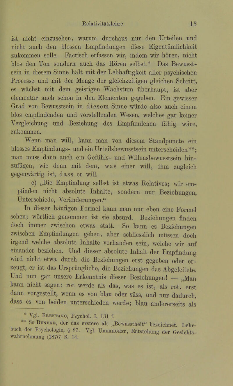 ist nicht einzusehen, warum durchaus nur den Urteilen und nicht auch den blossen Empfindungen diese Eigentümlichkeit zukommen solle. Factisch erfassen wir, indem wir hören, nicht blos den Ton sondern auch das Hören selbst.* Das Bewusst- sein in diesem Sinne hält mit der Lebhaftigkeit aller psychischen Processe und mit der Menge der gleichzeitigen gleichen Schritt, es wächst mit dem geistigen Wachstum überhaupt, ist aber elementar auch schon in den Elementen gegeben. Ein gewisser Grad von Bewusstsein in diesem Sinne würde also auch einem blos empfindenden und vorstellenden Wesen, welches gar keiner Vergleichung und Beziehung des Empfundenen fähig wäre, zukommen. Wenn man will, kann man von diesem Standpuncte ein blosses Empfindungs- und ein Urteilsbewusstsein unterscheiden**; man muss dann auch ein Gefühls- und Willensbewusstsein hin- zufügen, wie denn mit dem, was einer will, ihm zugleich gegenwärtig ist, dass er will. c) „Die Empfindung selbst ist etwas Relatives; wir em- pfinden nicht absolute Inhalte, sondern nur Beziehungen, Unterschiede, Veränderungen. In dieser häufigen Formel kann man nur eben eine Formel sehen; wörtlich genommen ist sie absurd. Beziehungen finden doch immer zwischen etwas statt. So kann es Beziehungen zwischen Empfindungen geben, aber schliesslich müssen doch irgend welche absolute Inhalte vorhanden sein, welche wir auf einander beziehen. Und dieser absolute Inhalt der Empfindung wird nicht etwa durch die Beziehungen erst gegeben oder er- zeugt, er ist das Ursprüngliche, die Beziehungen das Abgeleitete. Und nun gar unsere Erkenntnis dieser Beziehungen! — „Man kann nicht sagen: rot werde als das, was es ist, als rot, erst dann vorgestellt, wenn es von blau oder süss, und nur dadui'ch, dass es von beiden unterschieden werde; blau andererseits als * Vgl. Beentano, Psychol. I, 131 f. ** So Beneke, der das erstere als „Bewusstheit« bezeichnet. Lehr- buch der Psychologie, § 87. Vgl. Überhobst, Entstehung der Gesichts- wahrnehmung (1876) S. 14.