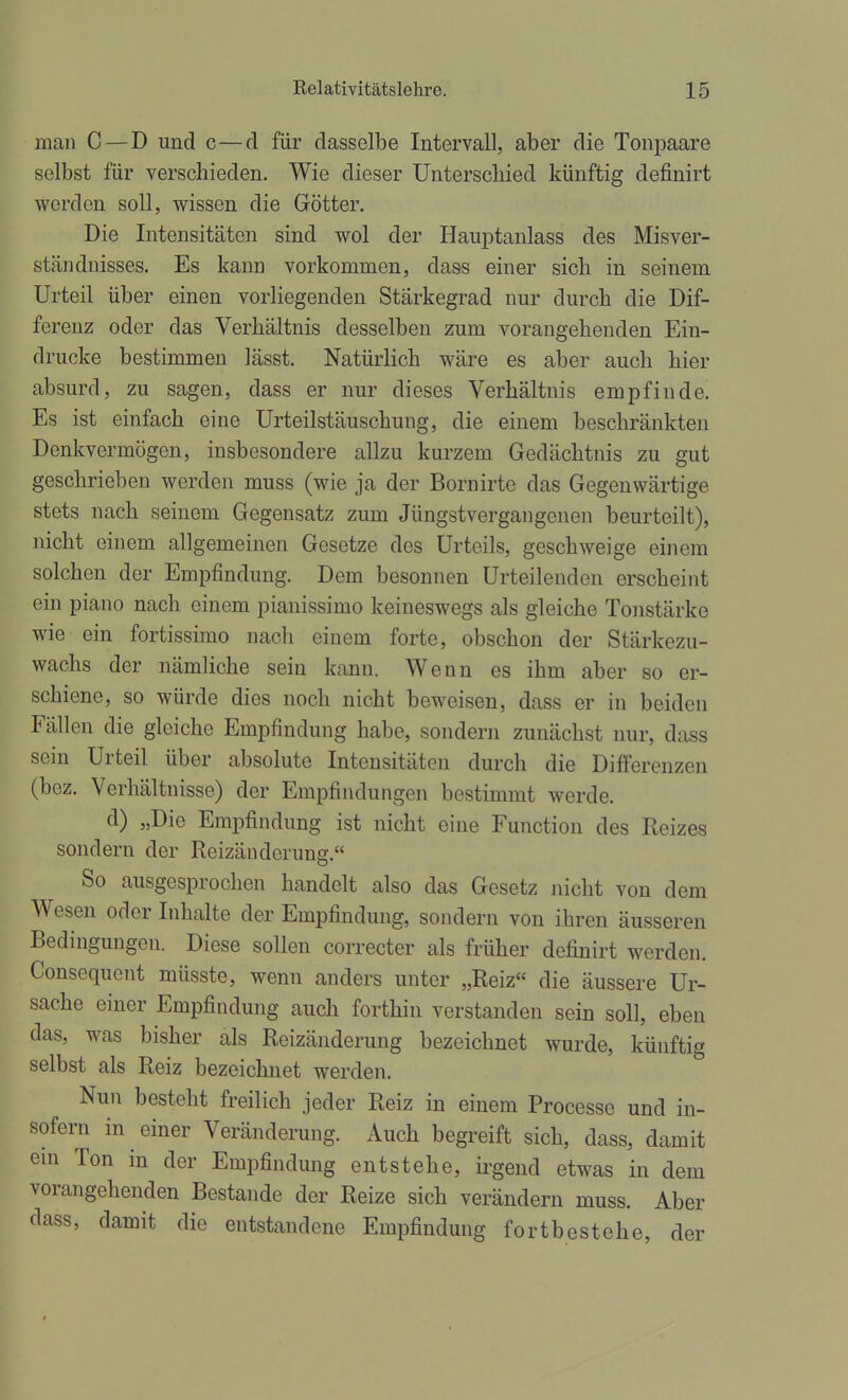 man C — D und c—cl für dasselbe Intervall, aber die Tonpaare selbst für verschieden. Wie dieser Unterscliied künftig definirt werden soll, wissen die Götter. Die Intensitäten sind wol der Hauptanlass des Misver- ständnisses. Es kann vorkommen, dass einer sich in seinem Urteil über einen vorliegenden Stärkegrad nur durch die Dif- ferenz oder das Verhältnis desselben zum vorangehenden Ein- drucke bestimmen lässt. Natürlich wäre es aber auch hier absurd, zu sagen, dass er nur dieses Verhältnis empfinde. Es ist einfach eine Urteilstäuschung, die einem beschränkten Denkvermögen, insbesondere allzu kurzem Gedächtnis zu gut geschrieben werden muss (wie ja der Bornirte das Gegenwärtige stets nach seinem Gegensatz zum Jüngstvergangenen beurteilt), nicht einem allgemeinen Gesetze des Urteils, geschweige einem solchen der Empfindung. Dem besonnen Urteilenden erscheint ein piano nach einem piauissimo keineswegs als gleiche Tonstärke wie ein fortissimo nach einem forte, obschon der Stärkezu- wachs der nämliche sein kann. Wenn es ihm aber so er- schiene, so würde dies noch nicht beweisen, dass er in beiden Fällen die gleiche Empfindung habe, sondern zunächst nur, dass sein Urteil über absolute Intensitäten durch die Differenzen (bez. Verhältnisse) der Empfindungen bestimmt werde. d) „Die Empfindung ist nicht eine Function des Reizes sondern der Reizänderunff. So ausgesprochen handelt also das Gesetz nicht von dem Wesen oder Inhalte der Empfindung, sondern von ihren äusseren Bedingungen. Diese sollen correcter als früher definirt werden. Consequent müsste, wenn anders unter „Reiz« die äussere Ur- sache einer Empfindung auch forthin verstanden sein soll, eben das, was bisher als Reizänderung bezeichnet wurde, künftig selbst als Reiz bezeichnet werden. Nun besteht freilich jeder Reiz in einem Processe und in- sofern in einer Veränderung. Auch begreift sich, dass, damit em Ton in der Empfindung entstehe, irgend etwas in dem vorangehenden Bestände der Reize sich verändern muss. Aber dass, damit die entstandene Empfindung fortbestehe, der