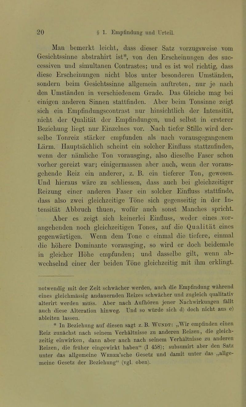 Mau bemerkt leiclit, dass dieser Satz vorzugsweise vom Gcsichtssinue abstrahirt ist*, von den Erscheinungen des suc- cessiven und simultanen Contrastes; und es ist wol richtig, dass diese Erscheinungen nicht blos unter besonderen Umständen, sondern beim Gesichtssinne allgemein auftreten, nur je nach den Umständen in verschiedenem Grade. Das Gleiche mag bei einigen anderen Sinnen stattfinden. Aber beim Tonsinne zeigt sich ein Empfindungscontrast nur hinsichtlich der Intensität, nicht der Qualität der Empfindungen, und selbst in ersterer Beziehung liegt nur Einzelnes vor. Nach tiefer Stille wird der- selbe Tonreiz stärker empfunden als nach vorausgegangenem Lärm. Hauptsächlich scheint ein solcher Einfluss stattzufinden, wenn der nämliche Ton vorausging, also dieselbe Faser schon vorher gereizt war; einigermassen aber auch, wenn der voraus- gehende Reiz ein anderer, z. B. ein tieferer Ton, gewesen. Und hieraus wäre zu schliessen, dass auch bei gleichzeitiger Reizung einer anderen Faser ein solcher Einfluss stattfinde, dass also zwei gleichzeitige Töne sich gegenseitig in der In- tensität Abbruch thuen, wofür auch sonst Manches spricht. Aber es zeigt sich keinerlei Emfluss, weder eines vor- angehenden noch gleichzeitigen Tones, auf die Qualität eines gegenwärtigen. Weim dem Tone c einmal die tiefere, einmal die höhere Dominante vorausging, so wird er doch beidemale in gleicher Höhe empfunden; und dasselbe gilt, wenn ab- wechselnd einer der beiden Töne gleichzeitig mit ihm erklingt. notwendig mit der Zeit schwächer werden, auch die Empfindung während eines gleichmässig andauernden Eeizes schwächer und zugleich qualitativ alterirt werden muss. Aber nach Aufhören jener Nachwirkungen fällt auch diese Alteration hinweg. Und so würde sich d) doch nicht aus e) ableiten lassen. * In Beziehung auf diesen sagt z. B. Wundt: „Wir empfinden einen Kelz zunächst nach seinem Verhältnisse zu anderen Reizen, die gleich- zeitig einwirken, daim aber auch nach seinem Verhältnisse zu anderen Reizen, die früher eingewirkt haben (I 458); subsumirt aber den Satz unter das allgemeine WEBER'sche Gesetz und damit unter das „allge- meine Gesetz der Beziehung (vgl. oben).