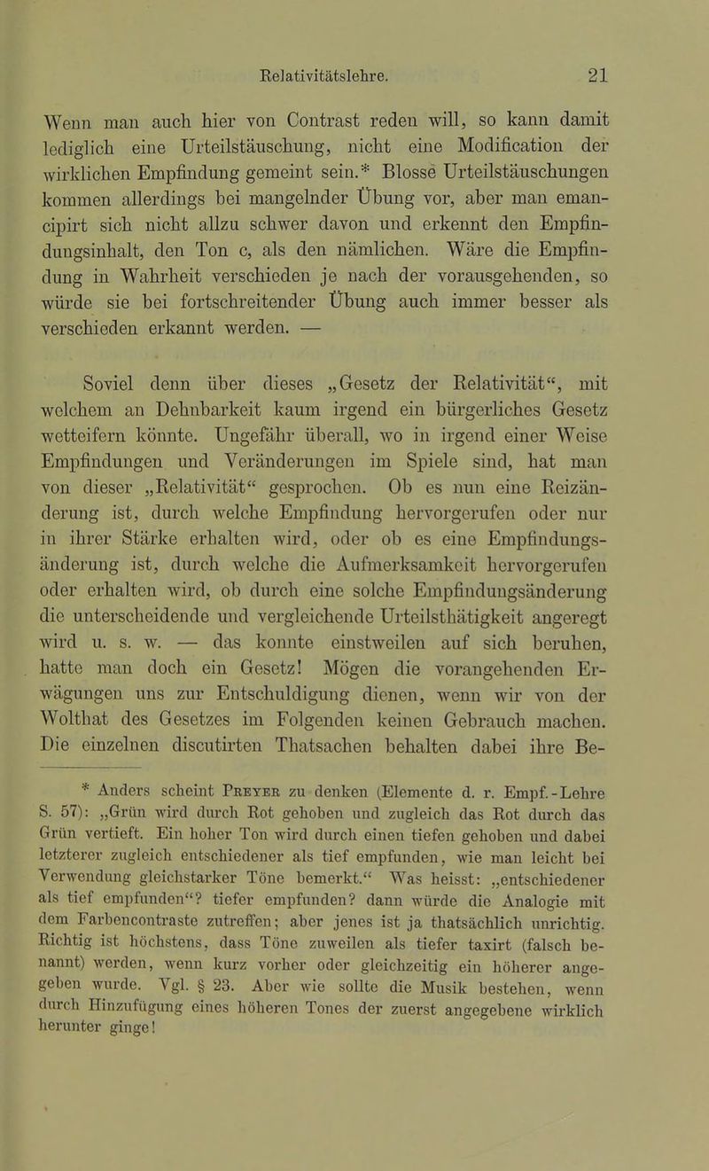 Wenn man aucli hier von Contrast reden will, so kann damit lediglich eine Urteilstäiischmig, nicht eine Modij&cation der wirklichen Empfindung gemeint sein.* Blosse Urteilstäuschungen kommen allerdings bei mangelnder Übung vor, aber mau eman- cipirt sich nicht allzu schwer davon und erkennt den Empfin- dungsinhalt, den Ton c, als den nämlichen. Wäre die Empfin- dung in Wahrheit verschieden je nach der vorausgehenden, so würde sie bei fortschreitender Übung auch immer besser als verschieden erkannt werden. — Soviel denn über dieses „Gesetz der Relativität, mit welchem an Dehnbarkeit kaum irgend ein bürgerliches Gesetz wetteifern könnte. Ungefähr überall, wo in irgend einer Weise Empfindungen und Veränderungen im Spiele sind, hat man von dieser „Relativität gesprochen. Ob es nun eine Reizän- derung ist, durch welche Empfindung hervorgerufen oder nur in ihrer Stärke erhalten wird, oder ob es eine Empfindungs- änderung ist, durch welche die Aufmerksamkeit hervorgerufen oder erhalten wird, ob durch eine solche Empfindungsänderung die unterscheidende und vergleichende Urteilsthätigkeit angeregt wird u. s. w. — das konnte einstweilen auf sich beruhen, hatte man doch ein Gesetz! Mögen die vorangehenden Er- wägungen uns zur Entschuldigung dienen, wenn wir von der Wolthat des Gesetzes im Folgenden keinen Gebrauch machen. Die einzelnen discutirten Thatsachen behalten dabei ihre Be- * Anders scheint Pbeyer zu denken (Elemente d. r. Empf.-Lehre S. 57): „Grün wird durch Rot gehoben und zugleich das Rot durch das Grün vertieft. Ein hoher Ton wird durch einen tiefen gehoben und dabei letzterer zugleich entschiedener als tief empfunden, wie man leicht bei Verwendung gleichstarker Töne bemerkt. Was heisst: „entschiedener als tief empfunden? tiefer empfunden? dann würde die Analogie mit dem Farbencontraste zutreffen; aber jenes ist ja thatsächlich unrichtig. Richtig ist höchstens, dass Töne zuweilen als tiefer taxirt (falsch be- nannt) werden, wenn kurz vorher oder gleichzeitig ein höherer ange- geben wurde. Vgl. § 23. Aber wie sollte die Musik bestehen, wenn durch Hinzufügung eines höheren Tones der zuerst angegebene wirklich herunter ginge!
