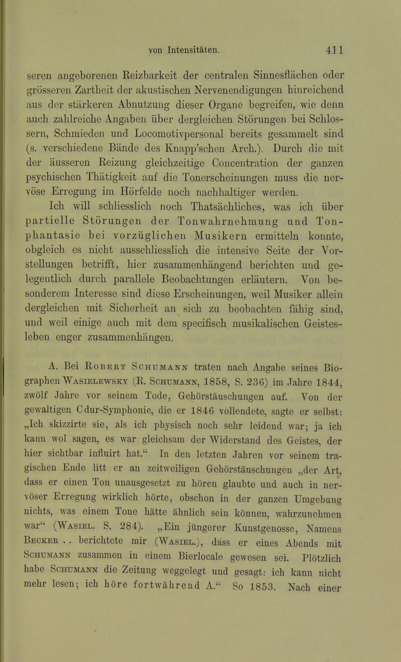 seren angeborenen Reizbarkeit der centralen Sinnesflächen oder grösseren Zartheit der almstiscben Nervenendigungen hinreichend aus der stärkeren Abnutzung dieser Organe begreifen, wie denn auch zahlreiche Angaben über dergleichen Störungen bei Schlos- sern, Schmieden und Locomotivpersonal bereits gesammelt sind (s. verschiedene Bände des Knapp'schen Arch.). Durch die mit der äusseren Reizung gleichzeitige Concentration der ganzen psychischen Thätigkeit auf die Tonerscheinungen muss die ner- vöse Erregung im Hörfelde noch nachhaltiger werden. Ich will schliesslich noch Thatsächliches, was ich über partielle Störungen der Tonwahrnehmung und Ton- phantasie bei vorzüglichen Musikern ermitteln konnte, obgleich es nicht ausschliesslich die intensive Seite der Vor- stellungen betrifft, hier zusammenhängend berichten und ge- legentlich durch parallele Beobachtungen erläutern. Von be- sonderem Interesse sind diese Erscheinungen, weil Musiker allein dergleichen mit Sicherheit an sich zu beobachten fähig sind, und weil einige auch mit dem specifisch musikalischen Geistes- leben enger zusammenhängen. A. Bei RoBEBT Schumann traten nach Angabe seines Bio- graphen Wasiblewskt (R. Schümann, 1858, S. 236) im Jahre 1844, zwölf Jahre vor seinem Tode, Gehörstäuschungen auf. Von der gewaltigen Cdur-Symphonie, die er 1846 vollendete, sagte er selbst: „Ich skizzirte sie, als ich physisch noch sehr leidend war; ja ich kann wol sagen, es war gleichsam der Widerstand des Geistes, der hier sichtbar influirt hat. In den letzten Jahren vor seinem tra- gischen Ende litt er an zeitweiligen Gehörstäuschungen „der Art, dass er einen Ton unausgesetzt zu hören glaubte und auch in ner- vöser Erregung wirklich hörte, obschon in der ganzen Umgebung nichts, was einem Tone hätte ähnlich sein können, wahrzunehmen war (Wasiel. S. 284). „Ein jüngerer Kunstgenosse, Namens Becker .. berichtete mir (Wasiel.), däss er eines Abends mit Schumann zusammen in einem Bierlocale gewesen sei. Plötzlich habe Schumann die Zeitung weggelegt und gesagt: ich kann nicht mehr lesen; ich höre fortwährend A. So 1853. Nach einer