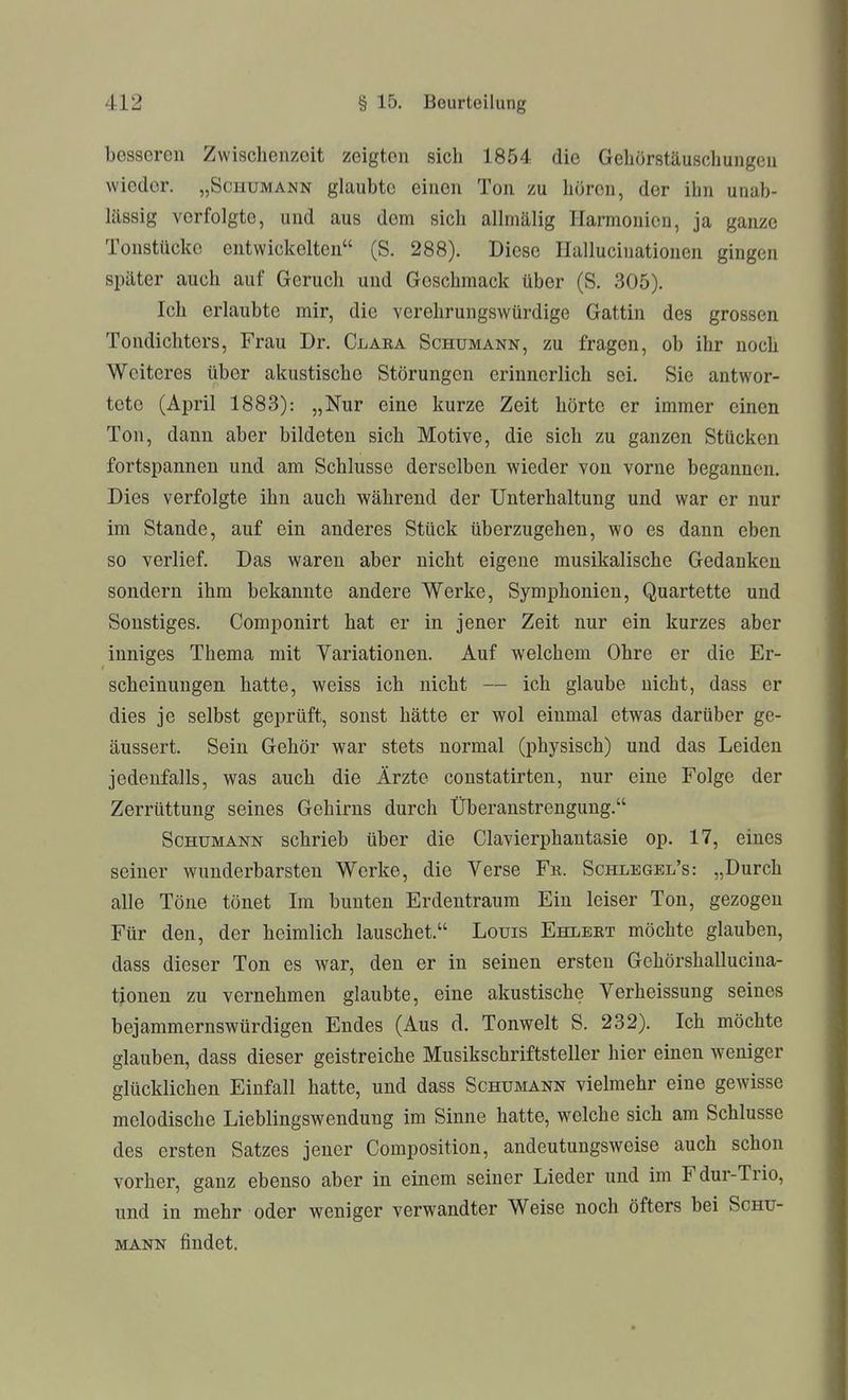 besseren Zwischenzeit zeigton sich 1854 die Gehörstäuschungen wieder. „Schumann glaubte einen Ton zu hören, der ihn unab- lässig vorfolgte, und aus dem sich allmälig Harmonien, ja ganze Tonstückc entwickelten (S. 288). Diese Hallucinatiouen gingen später auch auf Geruch und Geschmack über (S. 305). Ich erlaubte mir, die verehrungswürdige Gattin des grossen Tondichters, Frau Dr. Claea Schumann, zu fragen, ob ihr noch Weiteres über akustische Störungen erinnerlich sei. Sie antwor- tete (April 1883): „Nur eine kurze Zeit hörte er immer einen Ton, dann aber bildeten sich Motive, die sich zu ganzen Stücken fortspannen und am Schlüsse derselben wieder von vorne begannen. Dies verfolgte ihn auch während der Unterhaltung und war er nur im Stande, auf ein anderes Stück überzugehen, wo es dann eben so verlief. Das waren aber nicht eigene musikalische Gedanken sondern ihm bekannte andere Werke, Symphonien, Quartette und Sonstiges. Componirt hat er in jener Zeit nur ein kurzes aber inniges Thema mit Variationen. Auf welchem Ohre er die Er- scheinungen hatte, weiss ich nicht — ich glaube nicht, dass er dies je selbst geprüft, sonst hätte er wol einmal etwas darüber ge- äussert. Sein Gehör war stets normal (physisch) und das Leiden jedenfalls, was auch die Ärzte constatirten, nur eine Folge der Zerrüttung seines Gehirns durch Überanstrengung. Schumann schrieb über die Ciavierphantasie op. 17, eines seiner wunderbarsten Werke, die Verse Fb. Schlegel's: „Durch alle Töne tönet Im bunten Erdentraum Ein leiser Ton, gezogen Für den, der heimlich lauschet. Louis Ehlbkt möchte glauben, dass dieser Ton es war, den er in seinen ersten Gehörshallucina- tjonen zu vernehmen glaubte, eine akustische Verheissung seines bejammernswürdigen Endes (Aus d. Tonwelt S. 232). Ich möchte glauben, dass dieser geistreiche Musikschriftsteller hier einen weniger glücklichen Einfall hatte, und dass Schumann vielmehr eine gewisse melodische Lieblingswendung im Sinne hatte, welche sich am Schlüsse des ersten Satzes jener Composition, andeutungsweise auch schon vorher, ganz ebenso aber in einem seiner Lieder und im Fdur-Trio, und in mehr oder weniger verwandter Weise noch öfters bei Schü- mann findet.