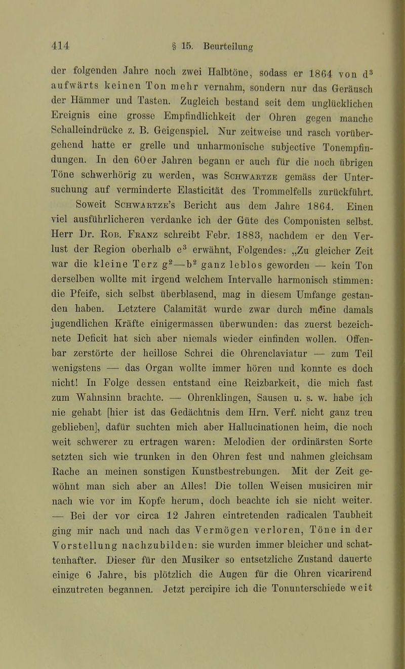 der folgenden Jahre noch zwei Halbtöne, sodass er 1864 von d» aufwärts keinen Ton mehr vernahm, sondern nur das Geräusch der Hämmer und Tasten. Zugleich bestand seit dem unglücklichen Ereignis eine grosse Empfindlichkeit der Ohren gegen manche Schalleindrücke z. B. Geigenspiel. Nur zeitweise und rasch vorüber- gehend hatte er grelle und unharmonische subjective Tonempfin- dungen. In den 60 er Jahren begann er auch für die noch übrigen Töne schwerhörig zu werden, was Schwaetze gemäss der Unter- suchung auf verminderte Elasticität des Trommelfells zurückführt. Soweit Schw^etze's Bericht aus dem Jahre 1864. Einen viel ausführlicheren verdanke ich der Güte des Componisten selbst. Herr Dr. Bob. Franz schreibt Febr. 1883, nachdem er den Ver- lust der Region oberhalb e^ erwähnt, Folgendes: „Zu gleicher Zeit war die kleine Terz g^—b^ ganz leblos geworden — kein Ton derselben wollte mit irgend welchem Intervalle harmonisch stimmen: die Pfeife, sich selbst überblasend, mag in diesem Umfange gestan- den haben. Letztere Calamität wurde zwar durch möine damals jugendlichen Kräfte einigermassen überwunden: das zuerst bezeich- nete Deficit hat sich aber niemals wieder einfinden wollen. Offen- bar zerstörte der heillose Schrei die Ohrenclaviatur — zum Teil wenigstens — das Organ wollte immer hören und konnte es doch nicht! In Folge dessen entstand eine Reizbarkeit, die mich fast zum Wahnsinn brachte. — Ohrenklingen, Sausen u. s. w. habe ich nie gehabt [hier ist das Gedächtnis dem Hrn. Yerf nicht ganz treu geblieben], dafür suchten mich aber Hallucinationen heim, die noch weit schwerer zu ertragen waren: Melodien der ordinärsten Sorte setzten sich wie trunken in den Ohren fest und nahmen gleichsam Rache an meinen sonstigen Kunstbestrebungen. Mit der Zeit ge- wöhnt man sich aber an Alles! Die tollen Weisen musiciren mir nach wie vor im Kopfe herum, doch beachte ich sie nicht weiter. — Bei der vor circa 12 Jahren eintretenden radicalen Taubheit ging mir nach und nach das Vermögen verloren, Töne in der Vorstellung nachzubilden: sie wurden immer bleicher und schat- tenhafter. Dieser für den Musiker so entsetzliche Zustand dauerte einige 6 Jahre, bis plötzlich die Augen für die Ohren vicarireud einzutreten begannen. Jetzt percipire ich die Tonuuterschiede weit