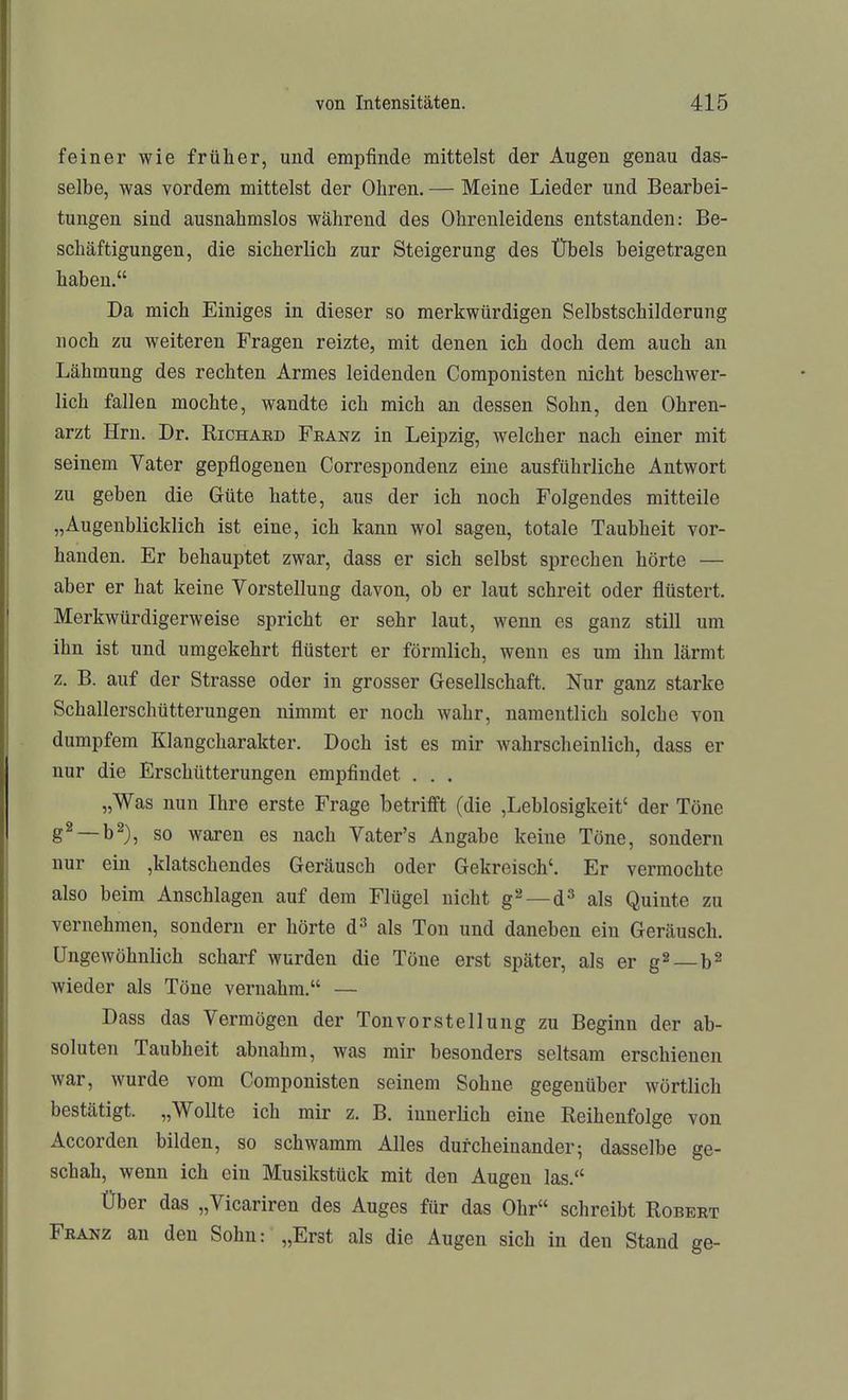 feiner wie früher, und empfinde mittelst der Augen genau das- selbe, was vordem mittelst der Ohren. — Meine Lieder und Bearbei- tungen sind ausnahmslos während des Ohrenleidens entstanden: Be- schäftigungen, die sicherlich zur Steigerung des Übels beigetragen haben. Da mich Einiges in dieser so merkwürdigen Selbstschilderung noch zu weiteren Fragen reizte, mit denen ich doch dem auch an Lähmung des rechten Armes leidenden Componisten nicht beschwer- lich fallen mochte, wandte ich mich an dessen Sohn, den Ohren- arzt Hrn. Dr. Richaed Feanz in Leipzig, welcher nach einer mit seinem Vater gepflogenen Correspondenz eine ausführliche Antwort zu geben die Güte hatte, aus der ich noch Folgendes mitteile „Augenblicklich ist eine, ich kann wol sagen, totale Taubheit vor- handen. Er behauptet zwar, dass er sich selbst sprechen hörte — aber er hat keine Vorstellung davon, ob er laut schreit oder flüstert. Merkwürdigerweise spricht er sehr laut, wenn es ganz still um ihn ist und umgekehrt flüstert er förmlich, wenn es um ihn lärmt z. B. auf der Strasse oder in grosser Gesellschaft. Nur ganz starke Schallerschütterungen nimmt er noch wahr, namentlich solche von dumpfem Klangcharakter. Doch ist es mir wahrscheinlich, dass er nur die Erschütterungen empfindet . . . „Was nun Ihre erste Frage betrifft (die ,Leblosigkeit' der Töne g^ —b^), so waren es nach Vater's Angabe keine Töne, sondern nur ein ,klatschendes Geräusch oder Gekreisch'. Er vermochte also beim Anschlagen auf dem Flügel nicht g'-^—d^ als Quinte zu vernehmen, sondern er hörte d^ als Ton und daneben ein Geräusch. Ungewöhnlich scharf wurden die Töne erst später, als er g^ b^ wieder als Töne vernahm. — Dass das Vermögen der Tonvorstellung zu Beginn der ab- soluten Taubheit abnahm, was mir besonders seltsam erschienen war, wurde vom Componisten seinem Sohne gegenüber wörtlich bestätigt. „Wollte ich mir z. B. innerlich eine Reihenfolge von Accorden bilden, so schwamm Alles durcheinander; dasselbe ge- schah, wenn ich ein Musikstück mit den Augen las. Über das „Vicariren des Auges für das Ohr schreibt Robert Feanz an den Sohn: „Erst als die Augen sich in den Stand ge-