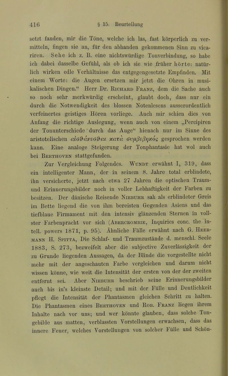 setzt faudeu, mir die Töiio, welche ich las, fast körperlich zu ver- mitteln, fingen sie an, für den abhanden gekommenen Sinn zu vica- riren. Sehe ich z. B. eine nichtswürdige Tonverbindung, so habe ich dabei dasselbe Gefühl, als ob ich sie wie ,früher hörte: natür- lich wirken edle Verhältnisse das entgegengesetzte Empfinden. Mit einem Worte: die Augen ersetzen mir jetzt die Ohren in musi- kalischen Dingen. Herr Dr. Eichakd Franz, dem die Sache auch so noch sehr merkwürdig erscheint, glaubt doch, dass nur ein durch die Notwendigkeit des blossen Notenlesens ausserordentlich verfeinertes geistiges Hören vorliege. Auch mir schien dies von Anfang die richtige Auslegung, wenn auch von einem „Percipiren der Tonunterschiede durch das Auge hienach nur im Sinne des aristotelischen alöd-dvEdd-at xara övfißeßTjxog gesprochen werden kann. Eine analoge Steigerung der Tonphantasie hat wol auch bei Beethoven stattgefunden. Zur Vergleichung Folgendes. Wündt erwähnt I, 319, dass ein intelligenter Mann, der in seinem 8. Jahre total erblindete, ihn versicherte, jetzt nach etwa 27 Jahren die optischen Traum- und Erinnerungsbilder noch in voller Lebhaftigkeit der Farben zu besitzen. Der dänische Reisende Niebuhr sah als erblindeter Greis im Bette liegend die von ihm bereisten Gegenden Asiens und das tiefblaue Firmament mit den intensiv glänzenden Sternen in voll- ster Farbenpracht vor sich (Abercrombib, Inquiries conc, the in- tell. powers 1871, p. 95). Ähnliche Fälle erwähnt nach G. Heer- mann H. Spitta, Die Schlaf- und Traumzustände d. menschl. Seele 1883, S. 273, bezweifelt aber die subjective Zuverlässigkeit der zu Grunde liegenden Aussagen, da der Blinde die vorgestellte nicht mehr mit der angeschauten Farbe vergleichen und darum nicht wissen könne, wie weit die Intensität der ersten von der der zweiten entfernt sei. Aber Niebühr beschrieb seine Erinnerungsbilder auch bis in's kleinste Detail; und mit der Fülle und Deutlichkeit pflegt die Intensität der Phantasmen gleichen Schritt zu halten. Die Phantasmen eines Beethoven und Rob. Franz liegen ihrem Inhalte nach vor uns; und wer könnte glauben, dass solche Ton- gebilde aus matten, verblassten Vorstellungen erwachsen, dass das innere Feuer, welches Vorstellungen von solcher Fülle und Schön-