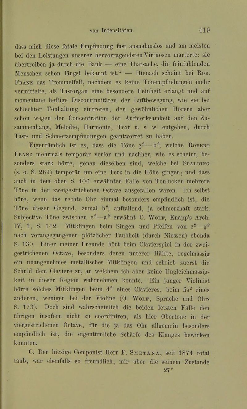 dass mich diese fatale Empfindung fast ausnahmslos und am meisten hei den Leistungen unserer hervorragendsten Virtuosen marterte: sie übertreihen ja durch die Bank — eine Thatsachc, die feinfühlenden Menschen schon längst bekannt ist. — Hienach scheint bei Rob. Fkanz das Trommelfell, nachdem es keine Tonempfindungen mehr vermittelte, als Tastorgan eine besondere Feinheit erlangt und auf momentane heftige Discontinuitäten der Luftbewegung, wie sie bei schlechter Tonhaltung eintreten, den gewöhnlichen Hörern aber schon wegen der Concentration der Aufmerksamkeit auf den Zu- sammenhang, Melodie, Harmonie, Text u. s. w. entgehen, durch Tast- und Schmerzempfindungen geantwortet zu haben. Eigentümlich ist es, dass die Töne g^—b^, welche Robert Feanz mehrmals temporär verlor und nachher, wie es scheint, be- sonders stark hörte, genau dieselben sind, welche bei Spalding (s. 0. S. 269) temporär um eine Terz in die Höhe gingen; und dass auch in dem oben S. 406 erwähnten Falle von Tonlücken mehrere Töne in der zweigestrichenen Octave ausgefallen waren. Ich selbst höre, wenn das rechte Ohr einmal besonders empfindlich ist, die Töne dieser Gegend, zumal b^, auffallend, ja schmerzhaft stark. Subjectivo Töne zwischen e^—a^ erwähnt 0. Wolf, Knapp's Arch. IV, 1, S. 142. Mitklingen beim Singen und Pfeifen von c^—g^ nach vorangegangener plötzlicher Taubheit (durch Niessen) ebenda S. 130. Einer meiner Freunde hört beim Ciavierspiel in der zwei- gestrichenen Octave, besonders deren unterer Hälfte, regelmässig ein unangenehmes metallisches Mitklingen und schrieb zuerst die Schuld dem Claviere zu, an welchem ich aber keine Ungleichmässig- keit in dieser Region wahrnehmen konnte. Ein junger Violinist hörte solches Mitklingen beim d^ eines Clavieres, beim fis^ eines anderen, weniger bei der Violine (0. Wolf, Sprache und Ohn S. 173). Doch sind wahrscheinlich die beiden letzten Fälle den übrigen insofern nicht zu coordiniren, als hier Obertöne in der viergestrichenen Octave, für die ja das Ohr allgemein besonders empfindlich ist, die eigentümliche Schärfe des Klanges bewirken konnten. C. Der hiesige Componist Herr F. Smetana, seit 1874 total taub, war ebenfalls so freundlich, mir über die seinem Zustande 27*