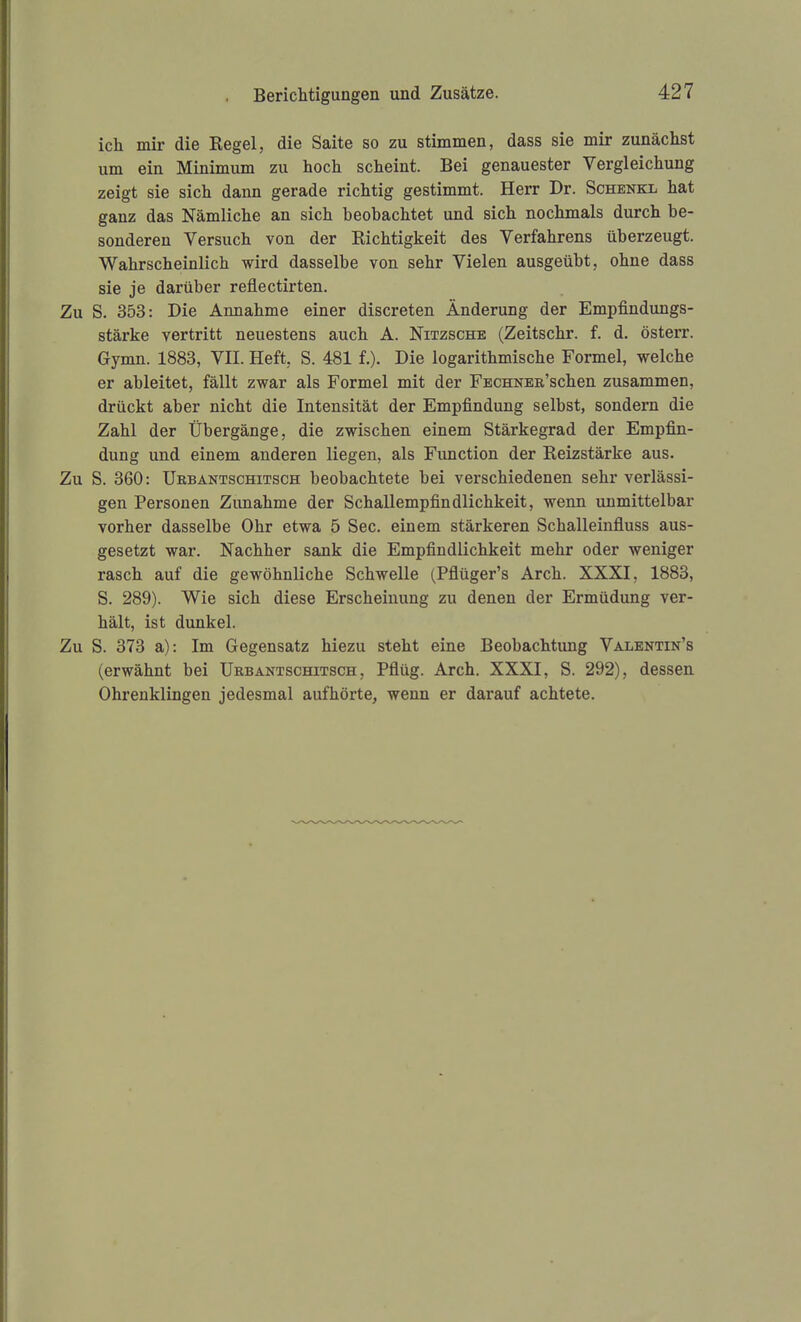 ich mir die Regel, die Saite so zu stimmen, dass sie mir zunächst um ein Minimum zu hoch scheint. Bei genauester Vergleichung zeigt sie sich dann gerade richtig gestimmt. Herr Dr. Schenkl hat ganz das Nämliche an sich beobachtet und sich nochmals durch be- sonderen Versuch von der Richtigkeit des Verfahrens überzeugt. Wahrscheinlich wird dasselbe von sehr Vielen ausgeübt, ohne dass sie je darüber reflectirten. Zu S. 353: Die Annahme einer discreten Änderung der Empfindungs- stärke vertritt neuestens auch A. Nitzsche (Zeitschr. f. d. österr. Gymn. 1883, VII. Heft, S. 481 f.). Die logarithmische Formel, welche er ableitet, fällt zwar als Formel mit der FECHNEB'schen zusammen, drückt aber nicht die Intensität der Empfindung selbst, sondern die Zahl der Übergänge, die zwischen einem Stärkegrad der Empfin- dung und einem anderen liegen, als Function der Reizstärke aus. Zu S. 360: ÜRBANTscHiTSCH beobachtete bei verschiedenen sehr verlässi- gen Personen Zunahme der Schallempfindlichkeit, wenn unmittelbar vorher dasselbe Ohr etwa 5 See. einem stärkeren Schalleinfluss aus- gesetzt war. Nachher sank die Empfindlichkeit mehr oder weniger rasch auf die gewöhnliche Schwelle (Pflüger's Arch. XXXI, 1883, S. 289). Wie sich diese Erscheinung zu denen der Ermüdung ver- hält, ist dunkel. Zu S. 373 a): Im Gegensatz hiezu steht eine Beobachtung Valentin's (erwähnt bei üebantschitsch , Pflüg. Arch. XXXI, S. 292), dessen Ohrenklingen jedesmal aufhörte, wenn er darauf achtete.