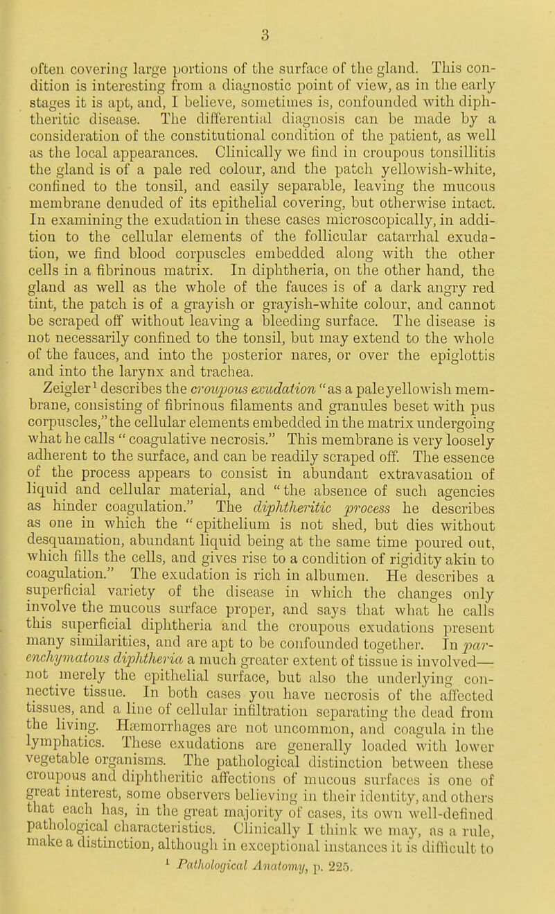 often covering large portions of tlie surface of the gland. This con- dition is interesting from a diagnostic point of view, as in the early stages it is apt, and, I believe, sometimes is, confounded with diph- theritic disease. The differential diagnosis can be made by a consideration of the constitutional condition of the patient, as well as the local appearances. Clinically we find in croupous tonsillitis the gland is of a pale red colour, and the patch yellowish-white, confined to the tonsil, and easily separable, leaving the mucous membrane denuded of its epithelial covering, but otherwise intact. In examining the exudation in these cases microscopically, in addi- tion to the cellular elements of the follicular catarrhal exuda- tion, we find blood corpuscles embedded along with the other cells in a fibrinous matrix. In diphtheria, on the other hand, the gland as well as the whole of the fauces is of a dark angry red tint, the patch is of a grayish or grayish-white colour, and cannot be scraped off without leaving a bleeding surface. The disease is not necessarily confined to the tonsil, but may extend to the whole of the fauces, and into the posterior nares, or over the epiglottis and into the larynx and trachea. Zeigler^ describes the croiipous exudation as a pale yellowish mem- brane, consisting of fibrinous filaments and granules beset with pus corpuscles, the cellular elements embedded in the matrix undergoing what he calls  coagulative necrosis. This membrane is very loosely adherent to the surface, and can be readily scraped off. The essence of the process appears to consist in abundant extravasation of liquid and cellular material, and the absence of such agencies as hinder coagulation. The diphtheritic process he describes as one in which the epithelium is not shed, but dies without desquamation, abundant liquid being at the same time poured out, which fills the cells, and gives rise to a condition of rigidity akin to coagulation. The exudation is rich in albumen. He describes a superficial variety of the disease in which the changes only involve the mucous surface proper, and says that what he calls this superficial diphtheria and the croupous exudations present many similarities, and are apt to be confounded together. In par- enchymatous diphtheria a much greater extent of tissue is involved— not merely the epithelial surface, but also the underlying con- nective tissue. In both cases yon have necrosis of the affected tissues, and a line of cellular infiltration separating the dead from the living. Haemorrhages are not uncommon, and coagula in the lymphatics. These exudations are generally loaded M'ith lower vegetable organisms. The pathological distinction between these croupous and diphtheritic affections of mucous surfaces is one of great interest, some observers believing in their identity, and others that each has, in the great majority of cases, its own well-defined pathological characteristics. Clinically I think we may, as a rule, make a distinction, although in exceptional instances it is difficult to ^ Pathological Anatomy, p. 225.