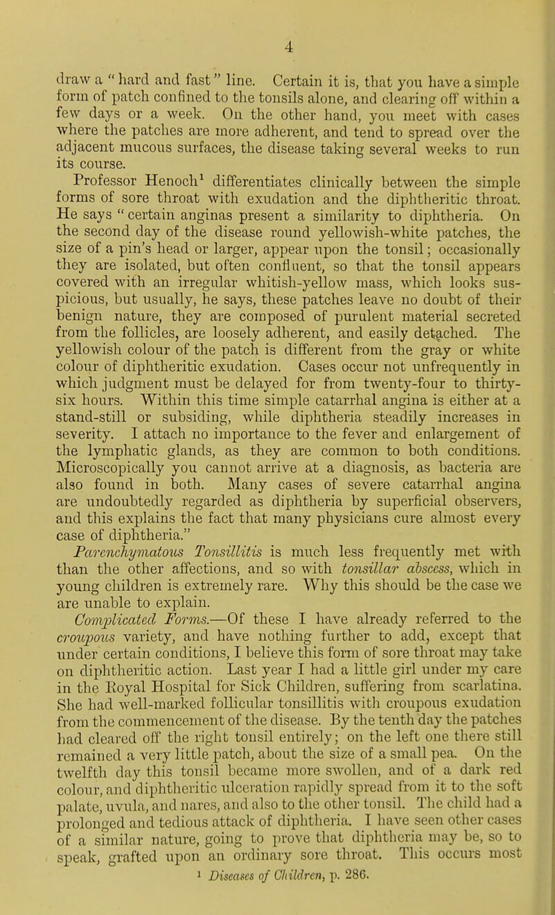 draw a  liard and fast line. Certain it is, that you have a simple form of patch confined to the tonsils alone, and clearing off within a few days or a week. On the other hand, you meet with cases where the patches are more adherent, and tend to spread over the adjacent mucous surfaces, the disease taking several weeks to run its course. Professor Henoch^ differentiates clinically between the simple forms of sore throat with exudation and the diphtheritic throat. He says  certain anginas present a similarity to diphtheria. On the second day of the disease round yellowish-white patches, the size of a pin's head or larger, appear upon the tonsil; occasionally they are isolated, but often confluent, so that the tonsil appears covered with an irregular whitish-yellow mass, which looks sus- j)icious, but usually, he says, these patches leave no doubt of their benign nature, they are composed of purulent material secreted from the follicles, are loosely adherent, and easily detached. The yellowish colour of the patch is different from the gray or white colour of diphtheritic exudation. Cases occur not unfrequently in which judgment must be delayed for from twenty-four to thirty- six hours. Within this time simple catarrhal angina is either at a stand-still or subsiding, while diphtheria steadily increases in severity. I attach no importance to the fever and enlargement of the lymphatic glands, as they are common to both conditions. Microscopically you cannot arrive at a diagnosis, as bacteria are also found in both. Many cases of severe catarrhal angina are undoubtedly regarded as diphtheria by superficial observers, and this explains the fact that many physicians cure almost every case of diphtheria. Parenchymatous Tonsillitis is much less frequently met with than the other affections, and so with tonsillar abscess, which in young children is extremely rare. Why this should be the case we are unable to explain. Complicated Forms.—Of these I have already referred to the croupoiis variety, and have nothing further to add, except that under certain conditions, I believe this form of sore throat may take on diphtheritic action. Last year I had a little girl under my care in the Koyal Hospital for Sick Children, suffering from scarlatina. She had well-marked follicular tonsillitis with croupous exudation from the commencement of the disease. By the tenth day the patches had cleared off the right tonsil entirely; on the left one there still remained a very little patch, about the size of a small pea. On the twelfth day this tonsil became more swollen, and of a dark red colour, and diphtheritic ulceration rapidly spread from it to the soft palate, uvula, and nares, and also to the other tonsil. The child had a prolonged and tedious attack of diphtheria. I have seen other cases of a similar nature, going to prove that diphtheria may be, so to speak, grafted upon an ordinary sore throat. This occurs most 1 Diseases of Children, p. 286.