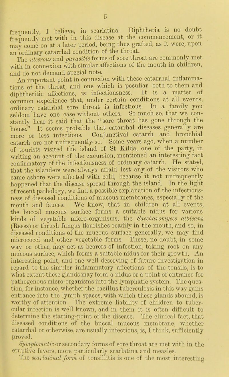 frequently, I believe, in scarlatina. Diphtheria is no doubt frequently' met with in this disease at the commencement, or it may come on at a later period, being thus grafted, as it were, upon an ordinary catarrhal condition of the throat. The ulcerous and parasitic forms of sore throat are commonly met with in connexion with similar affections of the mouth in children, and do not demand special note. An important point in connexion with these catarrhal inflamma- tions of the throat, and one which is peculiar both to them and diphtheritic affections, is infectiousness. It is a matter of common experience that, under certain conditions at all events, ordinary catarrhal sore throat is infectious. In a family you seldom have one case without others. So much so, that we con- stantly hear it said that the  sore throat has gone through the house. It seems probable that catarrhal diseases generally are more or less infectious. Conjunctival catarrh and bronchial catarrh are not unfrequently- so. Some years ago, when a number of tourists visited the island of St Kilda, one of the party, in writing an account of the excursion, mentioned an interesting fact confirmatory of the infectiousness of ordinary catarrh. He stated, that the islanders were always afraid lest any of the visitors who came ashore were affected with cold, because it not unfrequently happened that the disease spread through the island. In the light of recent pathology, we find a possible explanation of the infectious- ness of diseased conditions of mucous membranes, especially of the mouth and fauces. We know, that in children at all events, the buccal mucous surface forms a suitable nidus for various kinds of vegetable micro-organisms, the Saccharomyccs albicans (Keess) or thrush fungus flourishes readily in the mouth, and so, in diseased conditions of the mucous surface generally, we may find micrococci and other vegetable forms. These, no doubt, in some way or other, may act as bearers of infection, taking root on any mucous surface, which forms a suitable nidus for their growth. An interesting point, and one well deserving of future investigation in regard to the simpler inflammatory affections of the tonsils, is to what extent these glands may form a nidus or a point of entrance for pathogenous micro-organisms into the lymphatic system. The ques- tion, for instance, whether the bacillus tuberculosis in this way gains entrance into the lymph spaces, with which these glands abound, is worthy of attention. The extreme liability of children to tuber- cular infection is well known, and in them it is often difficult to determine the starting-point of the disease. The clinical fact, that diseased conditions of the buccal mucous membrane, whetlier catarrhal or otherwise, are usually infectious, is, I think, sufficiently proved. Symptomatic or secondary forms of sore throat are met with in the eruptive fevers, more particularly scarlatina and measles. The scarlatinal form of tonsillitis is one of the most interesting