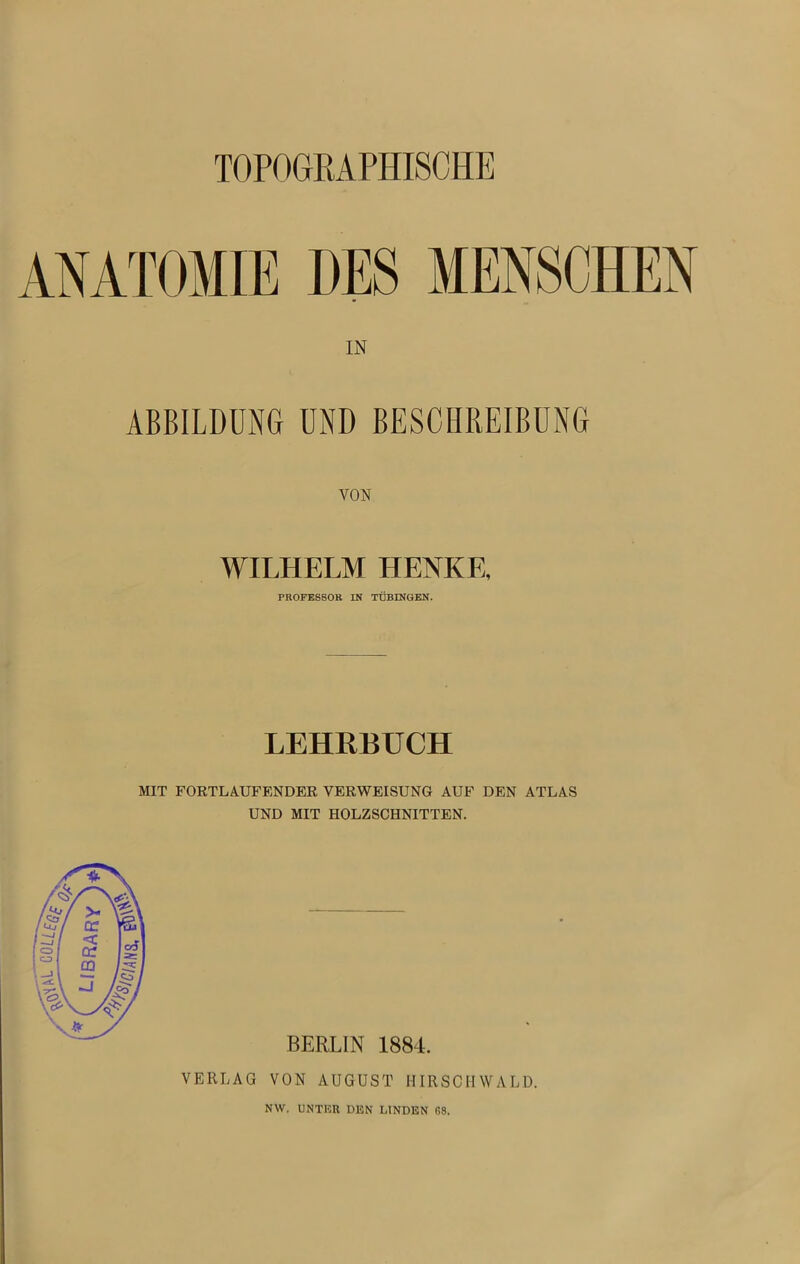 TOPOGRAPHISCHE ANATOMIE DES MENSCHEN IN ABBILDUNG UND BESCHREIBUNG WILHELM HENKE, PROFESSOR IN TÜBINGEN. LEHRBUCH MIT FORTLAUFENDER VERWEISUNG AUF DEN ATLAS UND MIT HOLZSCHNITTEN. BERLIN 1884. VERLAG VON AUGUST HIRSCHWALD. NW. UNTER DEN LINDEN 68.