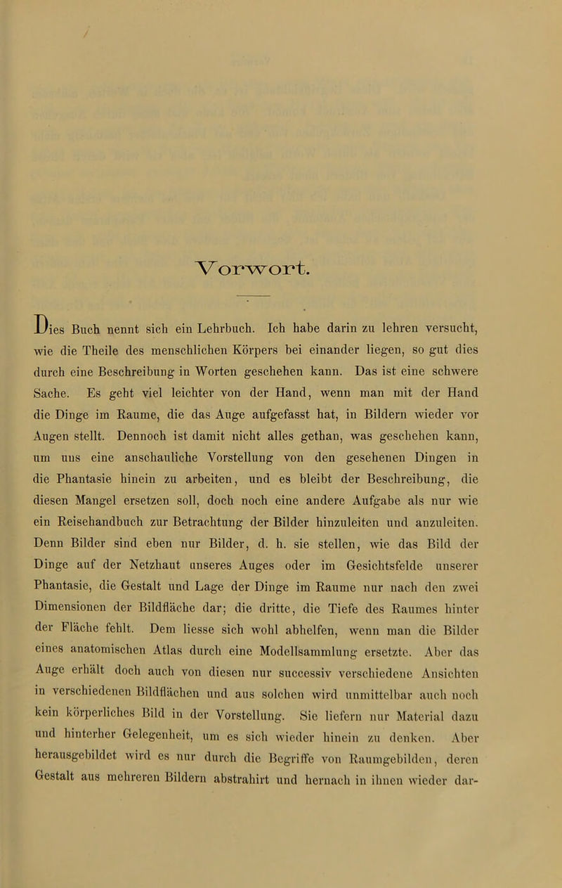 Vorwort. Dies Buch nennt sich ein Lehrbuch. Ich habe darin zu lehren versucht, wie die Theile des menschlichen Körpers bei einander liegen, so gut dies durch eine Beschreibung in Worten geschehen kann. Das ist eine schwere Sache. Es geht viel leichter von der Hand, wenn man mit der Hand die Dinge im Raume, die das Auge aufgefasst hat, in Bildern wieder vor Augen stellt. Dennoch ist damit nicht alles gethan, was geschehen kann, um uns eine anschauliche Vorstellung von den gesehenen Dingen in die Phantasie hinein zu arbeiten, und es bleibt der Beschreibung, die diesen Mangel ersetzen soll, doch noch eine andere Aufgabe als nur wie ein Reisehandbuch zur Betrachtung der Bilder hinzuleiten und anzuleiten. Denn Bilder sind eben nur Bilder, d. h. sie stellen, wie das Bild der Dinge auf der Netzhaut unseres Auges oder im Gesichtsfelde unserer Phantasie, die Gestalt und Lage der Dinge im Raume nur nach den zwei Dimensionen der Bildfläche dar; die dritte, die Tiefe des Raumes hinter der Fläche fehlt. Dem Hesse sich wohl abhelfen, wenn man die Bilder eines anatomischen Atlas durch eine Modellsammlung ersetzte. Aber das Auge erhält doch auch von diesen nur successiv verschiedene Ansichten in verschiedenen Bildflächen und aus solchen wird unmittelbar auch noch kein körperliches Bild in der Vorstellung. Sie liefern nur Material dazu und hinterher Gelegenheit, um es sich wieder hinein zu denken. Aber herausgebildet wird es nur durch die Begriffe von Raumgebilden, deren Gestalt aus mehreren Bildern abstrahirt und hernach in ihnen wieder dar-