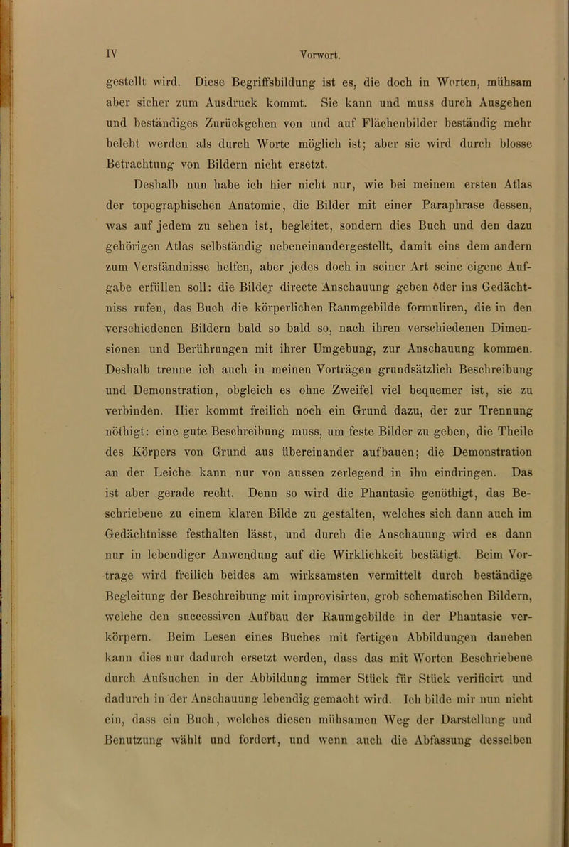 gestellt wird. Diese Begriffsbildung ist es, die doch in Worten, mühsam aber sicher zum Ausdruck kommt. Sie kann und muss durch Ausgehen und beständiges Zurückgellen von und auf Flächenbilder beständig mehr belebt werden als durch Worte möglich ist; aber sie wird durch blosse Betrachtung von Bildern nicht ersetzt. Deshalb nun habe ich hier nicht nur, wie bei meinem ersten Atlas der topographischen Anatomie, die Bilder mit einer Paraphrase dessen, was auf jedem zu sehen ist, begleitet, sondern dies Buch und den dazu gehörigen Atlas selbständig nebeneinandergestellt, damit eins dem andern zum Verständnisse helfen, aber jedes doch in seiner Art seine eigene Auf- gabe erfüllen soll: die Bilder directe Anschauung geben öder ins Gedächt- nis rufen, das Buch die körperlichen Raumgebilde formuliren, die in den verschiedenen Bildern bald so bald so, nach ihren verschiedenen Dimen- sionen und Berührungen mit ihrer Umgebung, zur Anschauung kommen. Deshalb trenne ich auch in meinen Vorträgen grundsätzlich Beschreibung und Demonstration, obgleich es ohne Zweifel viel bequemer ist, sie zu verbinden. Hier kommt freilich noch ein Grund dazu, der zur Trennung nöthigt: eine gute Beschreibung muss, um feste Bilder zu geben, die Theile des Körpers von Grund aus übereinander aufbauen; die Demonstration an der Leiche kann nur von aussen zerlegend in ihn eindringen. Das ist aber gerade recht. Denn so wird die Phantasie genöthigt, das Be- schriebene zu einem klaren Bilde zu gestalten, welches sich dann auch im Gedächtnisse festhalten lässt, und durch die Anschauung wird es dann nur in lebendiger Anwendung auf die Wirklichkeit bestätigt. Beim Vor- trage wird freilich beides am wirksamsten vermittelt durch beständige Begleitung der Beschreibung mit improvisirten, grob schematischen Bildern, welche den successiven Aufbau der Raumgebilde in der Phantasie ver- körpern. Beim Lesen eines Buches mit fertigen Abbildungen daneben kann dies nur dadurch ersetzt werden, dass das mit Worten Beschriebene durch Aufsuchen in der Abbildung immer Stück für Stück verificirt und dadurch in der Anschauung lebendig gemacht wird. Ich bilde mir nun nicht ein, dass ein Buch, welches diesen mühsamen Weg der Darstellung und Benutzung wählt und fordert, und wenn auch die Abfassung desselben