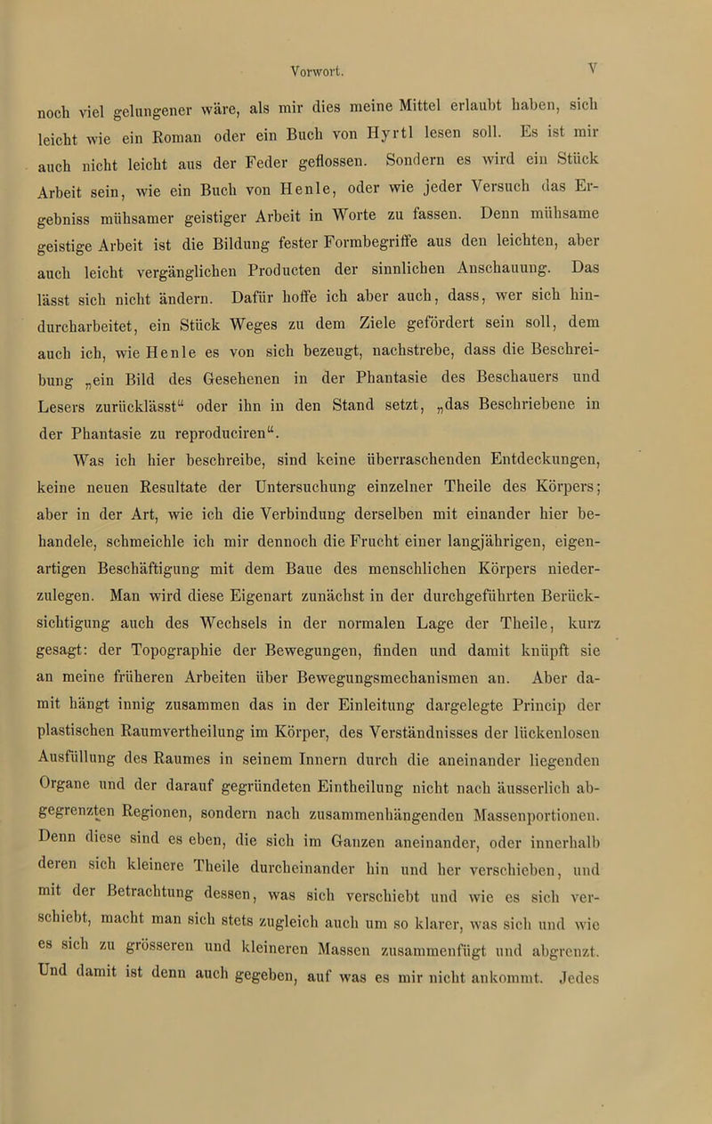 noch viel gelungener wäre, als mir dies meine Mittel eilaubt haben, sich leicht wie ein Roman oder ein Buch von Hyrtl lesen soll. Ls ist mir auch nicht leicht aus der Feder geflossen. Sondern es wird ein Stück Arbeit sein, wie ein Buch von Henle, oder wie jeder Versuch das Er- gebniss mühsamer geistiger Arbeit in Worte zu fassen. Denn mühsame geistige Arbeit ist die Bildung fester Formbegriffe aus den leichten, aber auch leicht vergänglichen Proclucten der sinnlichen Anschauung. Das lässt sich nicht ändern. Dafür hoffe ich aber auch, dass, wei sich hin- durcharbeitet, ein Stück Weges zu dem Ziele gefördert sein soll, dem auch ich, wie Henle es von sich bezeugt, nachstrebe, dass die Beschrei- bung „ein Bild des Gesehenen in der Phantasie des Beschauers und Lesers zurücklässt“ oder ihn in den Stand setzt, „das Beschriebene in der Phantasie zu reproduciren“. Was ich hier beschreibe, sind keine überraschenden Entdeckungen, keine neuen Resultate der Untersuchung einzelner Theile des Körpers; aber in der Art, wie ich die Verbindung derselben mit einander hier be- handele, schmeichle ich mir dennoch die Frucht einer langjährigen, eigen- artigen Beschäftigung mit dem Baue des menschlichen Körpers nieder- zulegen. Man wird diese Eigenart zunächst in der durchgeführten Berück- sichtigung auch des Wechsels in der normalen Lage der Theile, kurz gesagt: der Topographie der Bewegungen, finden und damit knüpft sie an meine früheren Arbeiten über Bewegungsmechanismen an. Aber da- mit hängt innig zusammen das in der Einleitung dargelegte Princip der plastischen Raumvertheilung im Körper, des Verständnisses der lückenlosen Ausfüllung des Raumes in seinem Innern durch die aneinander liegenden Organe und der darauf gegründeten Eintheilung nicht nach äusserlich ab- gegrenzten Regionen, sondern nach zusammenhängenden Massenportionen. Denn diese sind es eben, die sich im Ganzen aneinander, oder innerhalb deien sich kleinere Theile durcheinander hin und her verschieben, und mit der Betrachtung dessen, was sich verschiebt und wie es sich ver- schiebt, macht man sich stets zugleich auch um so klarer, was sich und wie es sich zu grösseren und kleineren Massen zusammenfügt und abgrenzt. Und damit ist denn auch gegeben, auf was es mir nicht ankommt. Jedes