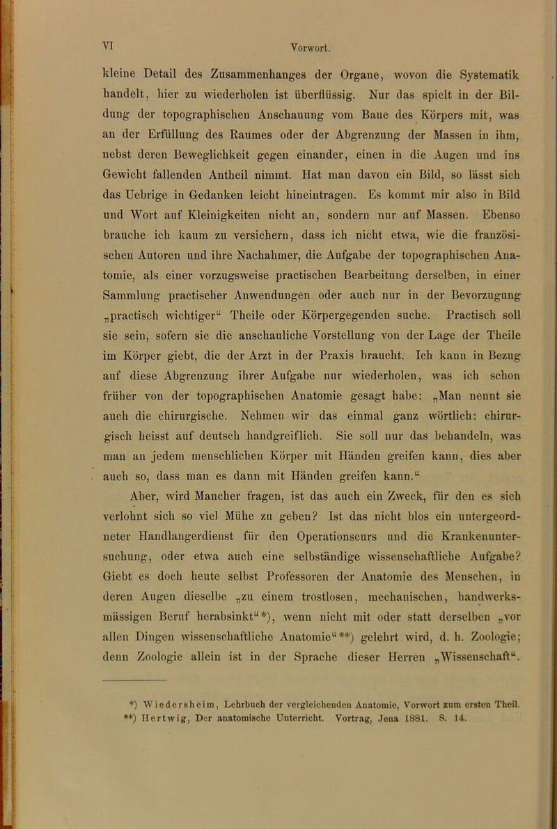 kleine Detail des Zusammenhanges der Organe, wovon die Systematik handelt, hier zu wiederholen ist überflüssig. Nur das spielt in der Bil- dung der topographischen Anschauung vom Baue des Körpers mit, was an der Erfüllung des Raumes oder der Abgrenzung der Massen in ihm, nebst deren Beweglichkeit gegen einander, einen in die Augen und ins Gewicht fallenden Antheil nimmt. Hat man davon ein Bild, so lässt sich das Uebrige in Gedanken leicht hineintragen. Es kommt mir also in Bild und Wort auf Kleinigkeiten nicht an, sondern nur auf Massen. Ebenso brauche ich kaum zu versichern, dass ich nicht etwa, wie die französi- schen Autoren und ihre Nachahmer, die Aufgabe der topographischen Ana- tomie, als einer vorzugsweise practischen Bearbeitung derselben, in einer Sammlung practischer Anwendungen oder auch nur in der Bevorzugung „practisch wichtiger“ Theile oder Körpergegenden suche. Practisch soll sie sein, sofern sie die anschauliche Vorstellung von der Lage der Theile im Körper giebt, die der Arzt in der Praxis braucht. Ich kann in Bezug auf diese Abgrenzung ihrer Aufgabe nur wiederholen, was ich schon früher von der topographischen Anatomie gesagt habe: „Mau nennt sie auch die chirurgische. Nehmen wir das einmal ganz wörtlich: chirur- gisch heisst auf deutsch handgreiflich. Sie soll nur das behandeln, was man an jedem menschlichen Körper mit Händen greifen kann, dies aber auch so, dass man es dann mit Händen greifen kann.“ Aber, wird Mancher fragen, ist das auch ein Zweck, für den es sich verlohnt sich so viel Mühe zu geben? Ist das nicht blos ein untergeord- neter Handlangerdienst für den Operationscurs und die Krankenunter- suchung, oder etwa auch eine selbständige wissenschaftliche Aufgabe? Giebt es doch heute selbst Professoren der Anatomie des Menschen, in deren Augen dieselbe „zu einem trostlosen, mechanischen, handwerks- mässigen Beruf herabsinkt“*), wenn nicht mit oder statt derselben „vor allen Dingen wissenschaftliche Anatomie“**) gelehrt wird, d. h. Zoologie; denn Zoologie allein ist in der Sprache dieser Herren „Wissenschaft“. *) Wiedersheim, Lehrbuch der vergleichenden Anatomie, Vorwort zum ersten Theil. **) Ilertwig, Der anatomische Unterricht. Vortrag, Jena 1881. S. 14.