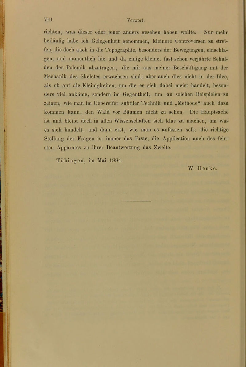 richten, was dieser oder jener anders gesehen haben wollte. Nur mehr beiläufig habe ich Gelegenheit genommen, kleinere Controversen zu strei- fen, die doch auch in die Topographie, besonders der Bewegungen, einschla- gen, und namentlich hie und da einige kleine, fast schon verjährte Schul- den der Polemik abzutragen, die mir aus meiner Beschäftigung mit der Mechanik des Skeletes erwachsen sind; aber auch dies nicht in der Idee, als ob auf die Kleinigkeiten, um die es sich dabei meist handelt, beson- ders viel ankäme, sondern im Gegentheil, um an solchen Beispielen zu zeigen, wie man im Uebereifer subtiler Technik und „Methode“ auch dazu kommen kann, den Wald vor Bäumen nicht zu sehen. Die Hauptsache ist und bleibt doch in allen Wissenschaften sich klar zu machen, um was es sich handelt, und dann erst, wie man es anfassen soll; die richtige Stellung der Fragen ist immer das Erste, die Application auch des fein- sten Apparates zu ihrer Beantwortung das Zweite. Tübingen, im Mai 1884. W. Henke.