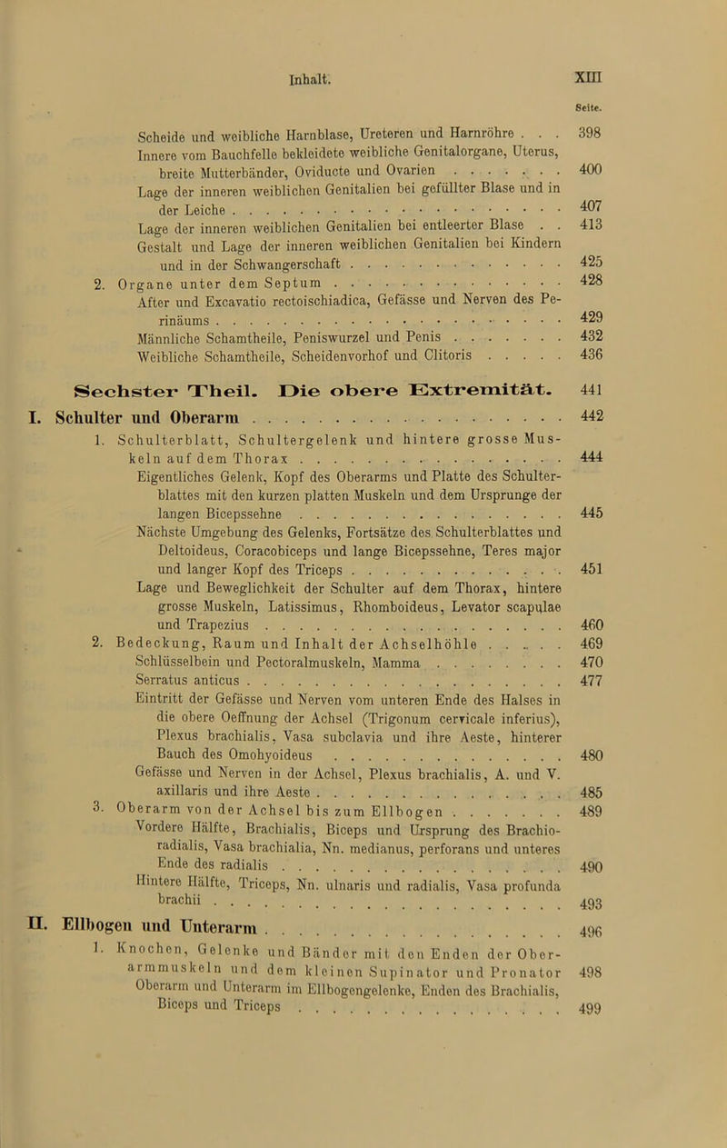 Seite. Scheide und weibliche Harnblase, üreteren und Harnröhre ... 398 Innere vom Bauchfelle bekleidete weibliche Genitalorgane, Uterus, breite Mutterbänder, Oviducte und Ovarien . 400 Lage der inneren weiblichen Genitalien bei gefüllter Blase und in der Leiche 407 Lage der inneren weiblichen Genitalien bei entleerter Blase . . 413 Gestalt und Lage der inneren weiblichen Genitalien bei Kindern und in der Schwangerschaft 425 2. Organe unter dem Septum 428 After und Excavatio rectoischiadica, Gefässe und Nerven des Pe- rinäums 429 Männliche Schamtheile, Peniswurzel und Penis 432 Weibliche Schamtheile, Scheidenvorhof und Clitoris 436 Sechster* Theil. Die obere Extremität. 441 I. Schulter und Oberarm 442 1. Schulterblatt, Schultergelenk und hintere grosse Mus- keln auf dem Thorax 444 Eigentliches Gelenk, Kopf des Oberarms und Platte des Schulter- blattes mit den kurzen platten Muskeln und dem Ursprünge der langen Bicepssehne 445 Nächste Umgebung des Gelenks, Fortsätze des Schulterblattes und Deltoideus, Coracobiceps und lange Bicepssehne, Teres major und langer Kopf des Triceps 451 Lage und Beweglichkeit der Schulter auf dem Thorax, hintere grosse Muskeln, Latissimus, Rhomboideus, Levator scapulae und Trapezius 460 2. Bedeckung, Raum und Inhalt der Achselhöhle 469 Schlüsselbein und Pectoralmuskeln, Mamma 470 Serratus anticus 477 Eintritt der Gefässe und Nerven vom unteren Ende des Halses in die obere OefTnung der Achsel (Trigonum cervicale inferius), Plexus brachialis, Vasa subclavia und ihre Aeste, hinterer Bauch des Omohyoideus 480 Gefässe und Nerven in der Achsel, Plexus brachialis, A. und V. axillaris und ihre Aeste 485 3. Oberarm von der Achsel bis zum Ellbogen 489 Vordere Hälfte, Brachialis, Biceps und Ursprung des Brachio- radialis, Vasa brachialia, Nn. medianus, perforans und unteres Ende des radialis 490 Hintere Hälfte, Triceps, Nn. ulnaris und radialis, Vasa profunda brachii II. Ellbogen und Unterarm 496 1. Knochen, Gelenke und Bänder mit den Enden der Ober- armmuskeln und dem kleinen Supinator und Pronator 498 Oberarm und Unterarm im Ellbogongelenke, Enden des Brachialis, Biceps und Triceps 499