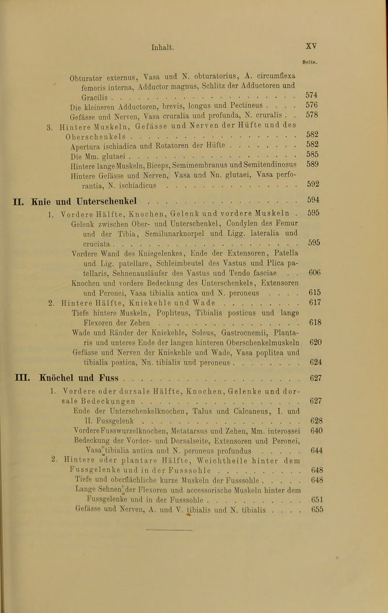 Seite. Obturator oxternus, Vasa und N. ohturatorius, A. circumflexa femoris interna, Adductor magnus, Schlitz der Adductoren und Gracilis 574 Die kleineren Adductoren, brevis, longus und Pectineus .... 576 Gefässe und Nerven, Vasa cruralia und profunda, N. cruralis . . 578 3. Hintere Muskeln, Gefässe und Nerven der Hüfte und des Oberschenkels 582 Apertura ischiadica und Rotatoren der Hüfte 582 Die Mm. glutaei 585 Hintere lange Muskeln, Biceps, Semimembranus und Semitendinosus 589 Hintere Gefässe und Nerven, Vasa und Nn. glutaei, Vasa perfo- rantia, N. ischiadicus 592 n. Knie und Untersclieukel 594 1. Vordere Hälfte, Knochen, Gelenk und vordere Muskeln . 595 Gelenk zwischen Ober- und Unterschenkel, Condylen des Femur und der Tibia, Semilunarknorpel und Ligg. lateralia und cruciata 595 Vordere Wand des Kniegelenkes, Ende der Extensoren, Patella und Lig. patellare, Schleimbeutel des Vastus und Plica pa- tellaris, Sehnenausläufer des Vastus und Tendo fasciae . . 606 Knochen und vordere Bedeckung des Unterschenkels, Extensoren und Peronei, Vasa tibialia antica und N. peroneus .... 615 2. Hintere Hälfte, Kniekehle und Wade 617 Tiefe hintere Muskeln, Popliteus, Tibialis posticus und lange Flexoren der Zehen 618 Wade und Ränder der Kniekehle, Soleus, Gastrocnemii, Planta- ris und unteres Ende der langen hinteren Oberschenkelmuskeln 620 Gefässe und Nerven der Kniekehle und Wade, Vasa poplitea und tibialia postica, Nn. tibialis und peroneus 624 DI. Knöchel und Fuss 627 1. Vordere oder dorsale Hälfte, Knochen, Gelenke und dor- sale Bedeckungen 627 Ende der Unterschenkelknochen, Talus und Calcaneus, I. und II. Fussgelenk 628 VordereFusswurzelknochen, Metatarsus und Zehen, Mm. interossei 640 Bedeckung der Vorder- und Dorsalseite, Extensoren und Peronei, Vasa'Tibialia antica und N. peroneus profundus 644 2. Hintere oder plantare Hälfte, Weichtlieile hinter dem Fussgelenke und in der Fusssohlo 648 Tiefe und oberflächliche kurze Muskeln der Fusssohle 648 Lange SehneAder Flexoren und accessorische Muskeln hinter dem Fussgelenke und in der Fusssohle 651 Gefässe und Nerven, A. und V. tibialis und N. tibialis .... 655