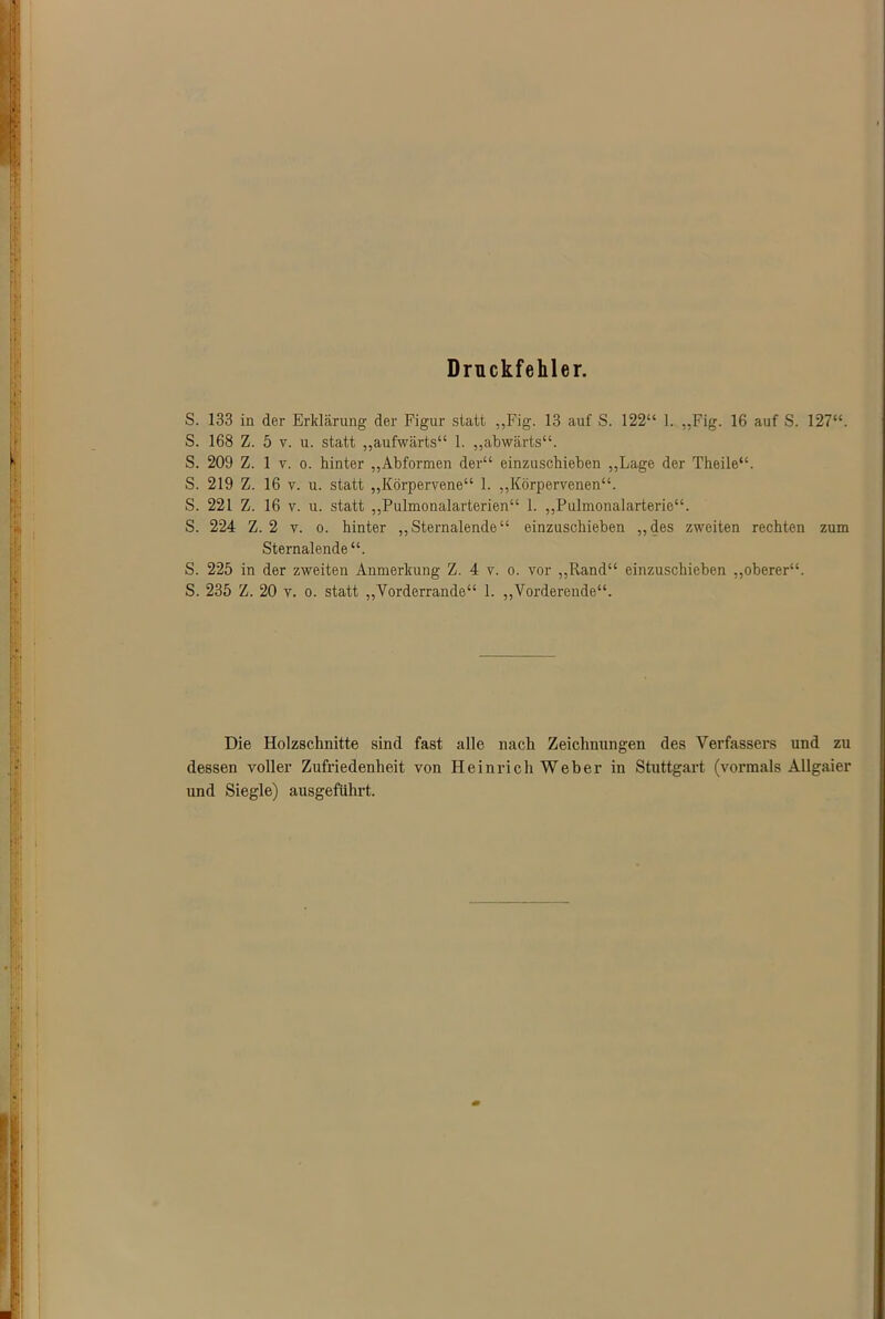 Druckfehler. S. 133 in der Erklärung der Figur statt ,,Fig. 13 auf S. 122“ 1. „Fig. 16 auf S. 127“. S. 168 Z. 5 v. u. statt „aufwärts“ 1. „abwärts“. S. 209 Z. 1 v. o. hinter „Abformen der“ einzuschieben „Lage der Theile“. S. 219 Z. 16 v. u. statt „Körpervene“ 1. „Körpervenen“. S. 221 Z. 16 v. u. statt „Pulmonalarterien“ 1. „Pulmonalarterie“. S. 224 Z. 2 v. o. hinter „Sternalende“ einzuschieben „des zweiten rechten zum Sternalende“. S. 225 in der zweiten Anmerkung Z. 4 v. o. vor „Rand“ einzuschieben „oberer“. S. 235 Z. 20 v. o. statt „Vorderrande“ 1. „Vorderende“. Die Holzschnitte sind fast alle nach Zeichnungen des Verfassers und zu dessen voller Zufriedenheit von Heinrich Weber in Stuttgart (vormals Allgaier und Siegle) ausgeführt.