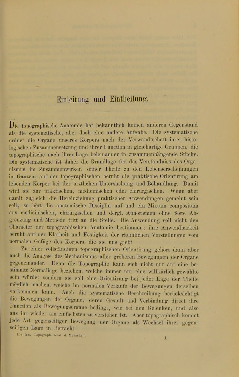 Einleitung und Einteilung. Die topographische Anatomie hat bekanntlich keinen anderen Gegenstand als die systematische, aber doch eine andere Aufgabe. Die systematische ordnet die Organe unseres Körpers nach der Verwandtschaft ihrer histo- logischen Zusammensetzung und ihrer Function in gleichartige Gruppen, die topographische nach ihrer Lage beieinander in zusammenhängende Stücke. Die systematische ist daher die Grundlage für das Verständniss des Orga- nismus im Zusammenwirken seiner Theile zu den Lehenserscheinungen im Ganzen; auf der topographischen beruht die praktische Orientirung am lebenden Körper bei der ärztlichen Untersuchung und Behandlung. Damit wird sie zur praktischen, medicinischen oder chirurgischen. Wenn aber damit zugleich die Hereinziehung praktischer Anwendungen gemeint sein soll, so hört die anatomische Disciplin auf und ein Mixtum compositum aus medicinischen, chirurgischen und dergl. Aphorismen ohne feste Ab- grenzung und Methode tritt an die Stelle. Die Anwendung soll nicht den Character der topographischen Anatomie bestimmen; ihre Anwendbarkeit beruht auf der Klarheit und Festigkeit der räumlichen Vorstellungen vom normalen Gefüge des Körpers, die sie uns gicht. Zu einer vollständigen topographischen Orientirung gehört dann aber auch die Analyse des Mechanismus aller gröberen Bewegungen der Organe gegeneinander. Denn die Topographie kann sich nicht nur auf eine be- stimmte Normallage beziehen, welche immer nur eine willkürlich gewählte sein würde; sondern sie soll eine Orientirung hei jeder Lage der Theile möglich machen, welche im normalen Verlaufe der Bewegungen derselben voi kommen kann. Auch die systematische Beschreibung berücksichtigt die Bewegungen der Organe, deren Gestalt und Verbindung direct ihre Function als Bewegungsorgane bedingt, wie bei den Gelenken, und also aus ihi wieder am einfachsten zu verstehen ist. Aber topographisch kommt jede Ait gegenseitiger Bewegung der Organe als Wechsel ihrer gegen- seitigen Lage in Betracht. Ilen ko, Topograph. Anat. d. Menschen.