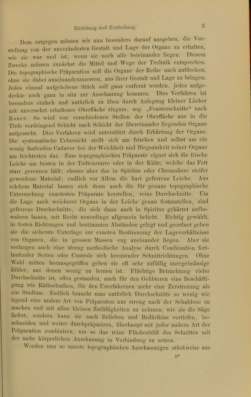 Dem entgegen müssen wir nun besonders darauf ausgelien, die Vor- stellung von der unveränderten Gestalt und Lage der Organe zu erhalten, wie sie war und ist, wenn sie noch alle beieinander liegen. Diesem Zwecke müssen zunächst die Mittel und Wege der Technik entsprechen. Die topographische Präparation soll die Organe der Reihe nach aufdecken, ohne sic dabei auseinanderzuzerren, aus ihrer Gestalt und Lage zu bringen. Jedes einmal aufgehobene Stück soll ganz entfernt werden, jedes aufge- deckte noch ganz in situ zur Anschauung kommen. Dies Verfahren ist besonders einfach und natürlich zu üben durch Anlegung kleiner Löcher mit unversehrt erhaltener Oberfläche ringum, sog. „Fensterschnitte“ nacn Roser. So wird von verschiedenen Stellen der Oberfläche aus in die Tiefe vordringend Schicht nach Schicht der übereinander liegenden Organe aufgesucht. Dies Verfahren wird unterstützt durch Erhärtung der Organe. Die systematische Uebersicht stellt sich am frischen und selbst am ein wenig faulenden Cadaver bei der Weichheit und Biegsamkeit seiner Organe am leichtesten dar. Zum topographischen Präparate eignet sich die frische Leiche am besten in der Todtenstarre oder in der Kälte, welche das Fett starr geronnen hält; ebenso aber das in Spiritus oder Chromsäure steifer gewordene Material; endlich vor Allem die hart gefrorene Leiche. Aus solchem Material lassen sich denn auch die für genaue topographische Untersuchung exactesten Präparate herstellen, reine Durchschnitte. Um die Lage auch weicherer Organe in der Leiche genau festzustellen, sind gefrorene Durchschnitte, die sich dann auch in Spiritus gehärtet aufbe- wahren lassen, mit Recht neuerdings allgemein beliebt. Richtig gewählt, in festen Richtungen und bestimmten Abständen gelegt und geordnet geben sie die sicherste Unterlage zur exacten Bestimmung der Lageverhältnisse von Organen, die in grossen Massen eng aneinander liegen. Aber sie verlangen auch eine streng methodische Analyse durch Combination fort- laufender Serien oder Controle sich kreuzender Schnittrichtungen. Ohne Wahl mitten herausgegriffen geben sic oft sehr zufällig unregelmässige Bilder, aus denen wenig zu lernen ist. Flüchtige Betrachtung vieler Durchschnitte ist, ott'en gestanden, auch für den Geübteren eine Beschäfti- gung wie Räthselrathen, für den Unerfahrenen mehr eine Zerstreuung als ein Studium. Endlich braucht man natürlich Durchschnitte so wenig wie irgend eine andere Art von Präparaten nur streng nach der Schablone zu machen und mit allen kleinen Zufälligkeiten zu nehmen, wie sie die Säge liefert, sondern kann sie nach Belieben und Bediirfniss vertiefen, be- schneiden und weiter durchpräpariren, überhaupt mit jeder andern Art der Präparation combiniren, um so das reine Flächcubild des Schnittes mit der mehr körperlichen Anschauung in Verbindung zu setzen. Werden nun so unsere topographischen Anschauungen stückweise aus l*