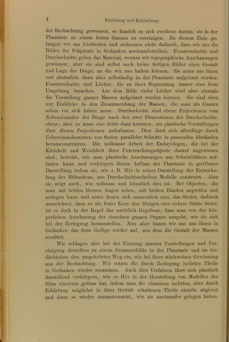 der Beobachtung gewonnen, so handelt es sich zweitens darum, sie in der Phantasie zu einem festen Ganzen zu vereinigen. Zu diesem Ziele ge- langen wir am leichtesten und sichersten nicht dadurch, dass wir nur die Bilder der Präparate in Gedanken aneinanderreihen. Fensterschnitte und Durchschnitte geben das Material, woraus wir topographische Anschauungen gewinnen; aber sic sind selbst noch keine fertigen Bilder einer Gestalt und Lage der Dinge, an die wir uns halten können. Sie muss aus ihnen erst abstrahirt, dann aber selbständig in der Phantasie aufgebaut werden. Fensterschnitte sind Löcher, die zu ihrer Begrenzung immer eine feste Umgebung brauchen. Aus dem Bilde vieler Löcher wird aber niemals die Vorstellung ganzer Massen aufgebaut werden können. Sie sind eben nur Einblicke in den Zusammenhang der Massen, die man als Ganzes schon vor sich haben muss. Durchschnitte sind ebene Projectionen vom Nebeneinander der Dinge nach den zwei Dimensionen der Durchschnitts- ebene; aber es muss eine dritte dazu kommen, um plastische Vorstellungen über diesen Projectionen aufzubauen. Dies lässt sich allerdings durch Uebereinandersetzen von Serien paralleler Schnitte in passenden Abständen herausconstruiren. Die mühsame Arbeit der Embryologen, die bei der Kleinheit und Weichheit ihrer Untersuchungsobjecte darauf angewiesen sind, beweist, wie man plastische Anschauungen aus Schnittbildern auf- bauen kann und verkörpert diesen Aufbau der Phantasie in greifbarer Darstellung indem sie, wie z. B. His in seiner Darstellung der Entwicke- lung des Hühnchens, aus Durchschnittsscheiben Modelle coustruirt. Aber sie zeigt auch, wie mühsam und künstlich dies ist. Bei Objecten, die man mit beiden blossen Augen sehen, mit beiden Händen angreifen und zerlegen kann und unter denen sich namentlich eins, das Skelet, dadurch auszeichnet, dass es als fester Kern den übrigen eine sichere Stütze bietet, ist es doch in der Regel das natürlich Gegebene, dass man von der kör- perlichen Anschauung der einzelnen ganzen Organe ausgeht, wie sie sich bei der Zerlegung herausstellen. Nun aber bauen wir uns aus ihnen in Gedanken das feste Gefüge wieder auf, aus dem die Gestalt der Massen resultirt. Wir schlagen also bei der Fixirung unserer Vorstellungen und Ver- einigung derselben zu einem Gesammtbilde in der Phantasie und im Ge- dächtnisse den umgekehrten Weg ein, wie bei ihrer stückweisen Gewinnung aus der Beobachtung. Wir setzen die durch Zerlegung isolirten Theile in Gedanken wieder zusammen. Auch dies Verfahren lässt sich plastisch darstellend verkörpern, wie es His in der Herstellung von Modellen des Situs viscerum getlian bat, indem man die einzelnen isolirten, aber durch Erhärtung möglichst in ihrer Gestalt erhaltenen Theile einzeln abgiesst und dann so wieder zusammensetzt, wie sie aneinander gelegen haben.