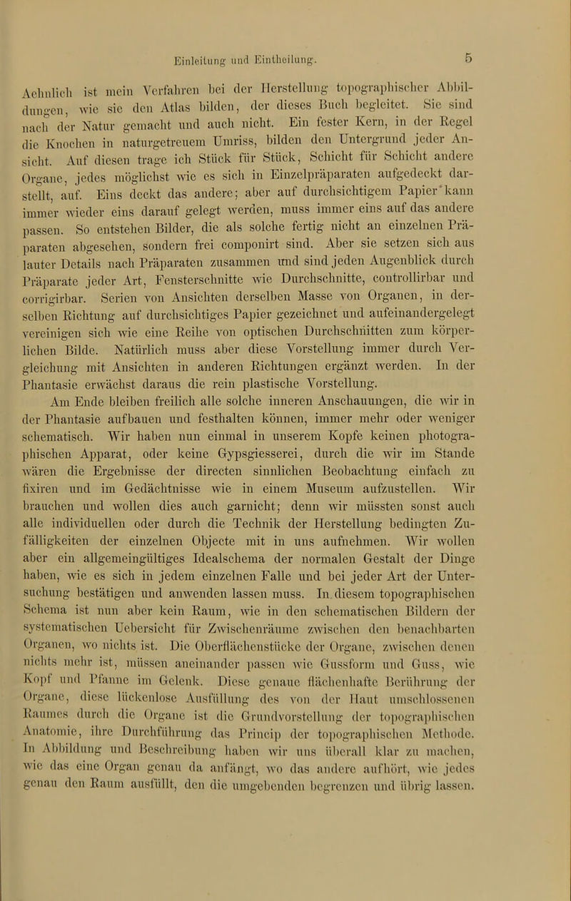 Aelinlicli ist mein Verfahren bei der Herstellung topographischer Altbil- dungen, wie sie den Atlas bilden, der dieses Buch begleitet. Sie sind nach der Natur gemacht und auch nicht. Ein fester Kern, in der Regel die Knochen in naturgetreuem Umriss, bilden den Untergrund jeder An- sicht. Auf diesen trage ich Stück für Stück, Schicht für Schicht andere Organe, jedes möglichst wie es sich in Einzelpräparaten aufgedeckt dar- steUt, auf. Eins deckt das andere; aber auf durchsichtigem Papier‘kann immer wieder eins darauf gelegt werden, muss immer eins auf das andere passen. So entstehen Bilder, die als solche fertig nicht an einzelnen Prä- paraten abgesehen, sondern frei componirt sind. Aber sie setzen sich aus lauter Details nach Präparaten zusammen imd sind jeden Augenblick durch Präparate jeder Art, Fensterschnitte wie Durchschnitte, controllirbar und corrigirbar. Serien von Ansichten derselben Masse von Organen, in der- selben Richtung auf durchsichtiges Papier gezeichnet und aufeinandergelegt vereinigen sich wie eine Reihe von optischen Durchschnitten zum körper- lichen Bilde. Natürlich muss aber diese Vorstellung immer durch Ver- gleichung mit Ansichten in anderen Richtungen ergänzt werden. In der Phantasie erwächst daraus die rein plastische Vorstellung. Am Ende bleiben freilich alle solche inneren Anschauungen, die wir in der Phantasie auf bauen und festhalten können, immer mehr oder weniger schematisch. Wir haben nun einmal in unserem Kopfe keinen photogra- phischen Apparat, oder keine Gypsgiesserei, durch die wir im Stande wären die Ergebnisse der directen sinnlichen Beobachtung einfach zu fixiren und im Gedächtnisse wie in einem Museum aufzustellen. Wir brauchen und wollen dies auch garnicht; denn wir müssten sonst auch alle individuellen oder durch die Technik der Herstellung bedingten Zu- fälligkeiten der einzelnen Objecte mit in uns aufnehmen. Wir wollen aber ein allgemeingültiges Idealschema der normalen Gestalt der Dinge haben, wie es sich in jedem einzelnen Falle und bei jeder Art der Unter- suchung bestätigen und anwenden lassen muss. In diesem topographischen Schema ist nun aber kein Raum, wie in den schematischen Bildern der systematischen Uebersicht für Zwischenräume zwischen den benachbarten Organen, wo nichts ist. Die Oberflächenstücke der Organe, zwischen denen nichts mehr ist, müssen aneinander passen wie Gussform und Guss, wie Kopf und Pfanne im Gelenk. Diese genaue flächenhafte Berührung der Organe, diese lückenlose Ausfüllung des von der Haut umschlossenen Raumes durch die Organe ist die Grundvorstellung der topographischen Anatomie, ihre Durchführung das Princip der topographischen Methode. In Abbildung und Beschreibung haben wir uns überall klar zu machen, wie das eine Organ genau da anfängt, wo das andere aufhört, wie jedes genau den Raum ausfüllt, den die umgebenden begrenzen und übrig lassen.