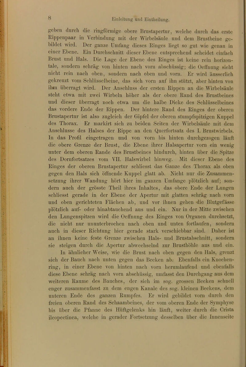 geben durch die ringförmige obere Brustapertur, welche durch das erste Rippenpaar in Verbindung mit der Wirbelsäule und dem Brustbeine ge- bildet wird. Der ganze Umfang dieses Ringes liegt so gut wie genau in einer Ebene. Ein Durchschnitt dieser Ebene entsprechend scheidet einfach Brust und Hals. Die Lage der Ebene des Ringes ist keine rein horizon- tale, sondern schräg von hinten nach vorn abschüssig; die Oeffnung sieht nicht rein nach oben, sondern nach oben und vorn. Er wird äusserlich gekreuzt vom Schlüsselbeine, das sich vorn auf ihn stützt, aber hinten von ihm überragt wird. Der Anschluss der ersten Rippen an die Wirbelsäule steht etwa mit zwei Wirbeln höher als der obere Rand des Brustbeines und dieser überragt noch etwa um die halbe Dicke des Schlüsselbeines das vordere Ende der Rippen. Der hintere Rand des Ringes der oberen Brustapertur ist also zugleich der Gipfel der oberen stumpfspitzigen Kuppel des Thorax. Er markirt sich zu beiden Seiten der Wirbelsäule mit dem Anschlüsse des Halses der Rippe an den Querfortsatz des I. Brustwirbels. In das Profil eingetragen und von vorn bis hinten durchgezogen läuft die obere Grenze der Brust, die Ebene ihrer Halsapertur vorn ein wenig unter dem oberen Rande des Brustbeines hindurch, hinten über die Spitze des Dornfortsatzes vom VH. Halswirbel hinweg. Mit dieser Ebene des Ringes der oberen Brustapertur schliesst das Ganze des Thorax als oben gegen den Hals sich öffnende Kuppel glatt ab. Nicht nur die Zusammen- setzung ihrer Wandung hört hier im ganzen Umfange plötzlich auf; son- dern auch der grösste Theil ihres Inhaltes, das obere Ende der Lungen schliesst gerade in der Ebene der Apertur mit glatten schräg nach vorn und oben gerichteten Flächen ab, und vor ihnen gehen die Blutgefässe plötzlich auf- oder liinabtaucheud aus und ein. Nur in der Mitte zwischen den Lungenspitzen wird die Oeffnung des Ringes von Organen durchsetzt, die nicht nur ununterbrochen nach oben und unten fortlaufen, sondern auch iu dieser Richtung hier gerade stark verschiebbar sind. Daher ist an ihnen keine feste Grenze zwischen Hals- und Brustabschnitt, sondern sic steigen durch die Apertur abwechselnd zur Brusthöhle aus und ein. In ähnlicherWcise, wie die Brust nach oben gegen den Hals, grenzt sich der Bauch nach unten gegen das Becken ab. Ebenfalls ein Knochen- ring, in einer Ebene von hinten nach vorn herumlaufend und ebenfalls diese Ebene schräg nach vorn abschüssig, umfasst den Durchgang aus dem weiteren Raume des Bauches, der sich im sog. grossen Becken schnell enger zusammenfasst zu dem engen Kanäle des sog. kleinen Beckens, dem unteren Ende des ganzen Rumpfes. Er wird gebildet vorn durch den freien oberen Rand des Schaambeines, der vom oberen Ende der Symphyse bis über die Pfanne des Hüftgelenks hin läuft, weiter durch die Crista ileopectinca, welche in gerader Fortsetzung desselben über die Innenseite