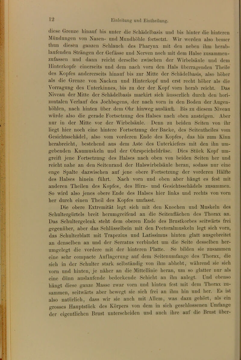 diese Grenze hinauf bis unter die Schädelbasis und bis hinter die hinteren Mündungen von Nasen- und Mundhöhle fortsetzt. Wir werden also besser thun diesen ganzen Schlauch des Pharynx mit den neben ihm herab- laufenden Strängen der Gefässe und Nerven noch mit dem Halse zusammen- zufassen und dann reicht derselbe zwischen der Wirbelsäule und dem Hinterkopfe einerseits und dem nach vorn den Hals überragenden Tlieile des Kopfes andererseits hinauf bis zur Mitte der Schädelbasis, also höher als die Grenze von Nacken und Hinterkopf und erst recht höher als die Vorragung des Unterkinnes, bis zu der der Kopf vorn herab reicht. Das Niveau der Mitte der Schädelbasis markirt sich äusserlich durch den hori- zontalen Verlauf des Jochbogens, der nach vorn in den Boden der Augen- höhlen, nach hinten über dem Ohr hinweg ausläuft. Bis zu diesem Niveau würde also die gerade Fortsetzung des Halses nach oben ansteigen. Aber nur in der Mitte vor der Wirbelsäule. Denn zu beiden Seiten von ihr liegt hier noch eine hintere Fortsetzung der Backe, des Seitentheiles vom Gesichtsschädel, also vom vorderen Ende des Kopfes, das bis zum Kinn herabreicht, bestehend aus dem Aste des Unterkiefers mit den ihn um- gebenden Kaumuskeln und der Ohrspeicheldrüse. Dies Stück Kopf um- greift jene Fortsetzung des Halses nach oben von beiden Seiten her und reicht nahe an den Seitenrand der Halswirbelsäule heran, sodass nur eine enge Spalte dazwischen auf jene obere Fortsetzung der vorderen Hälfte des Halses hinein führt. Nach vorn und oben aber hängt es fest mit anderen Theilen des Kopfes, des Hirn- und Gesichtsschädels zusammen. So wird also jenes obere Ende des Halses liier links und rechts von vorn her durch einen Theil des Kopfes umfasst. Die obere Extremität legt sich mit den Knochen und Muskeln des Schultergürtels breit herumgreifend an die Seitenflächen des Thorax an. Das Schultergelenk steht dem oberen Ende des Brustkorbes seitwärts frei gegenüber, aber das Schlüsselbein mit den Pectoralmuskeln legt sich vorn, das Schulterblatt mit Trapezius und Latissimus hinten glatt ausgebreitet an denselben an und der Serratus verbindet um die Seite desselben her- umgelegt die vordere mit der hinteren Platte. So bilden sic zusammen eine sehr compacte Auflagerung auf dem Seitenumfange des Thorax, die sich in der Schulter stark selbständig von ihm abhebt, während sie sich vorn und hinten, je näher an die Mittellinie heran, um so glatter nur als eine dünn auslaufende bedeckende Schicht an ihn anlegt. Und ebenso bängt diese ganze Masse zwar vorn und hinten fest mit dem Thorax zu- sammen, seitwärts aber bewegt sie sich frei an ihm hin und her. Es ist also natürlich, dass wir sie auch mit Allem, was dazu gehört, als ein grosses Hauptstück des Körpers von dem in sich geschlossenen Umfange der eigentlichen Brust unterscheiden und auch ihre auf die Brust über-