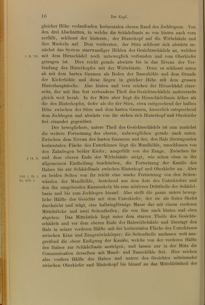 Der Kopf. I. II. VII. i. ix. x. VIII. 1. ix. 1. XI. XIII. 1. gleicher Höhe verlaufenden horizontalen oberen Rand des Jochbogens. Von den drei Abschnitten, in welche die Schädelbasis so von hinten nach vorn zerfällt, schliesst der hinterste, der Hinterkopf auf die Wirbelsäule und ihre Muskeln auf. Dem vordersten, der Stirn schliesst sich abwärts zu- nächst das System starnvandiger Höhlen des Gesichtsschädels an, welches mit dem Hirnschädel noch unbeweglich verbunden und vom Oberkiefer getragen ist. Dies reicht gerade abwärts bis in das Niveau der Ver- bindung des Hinterkopfes mit der Wirbelsäule. Denn es schliesst unten ah mit dem harten Gaumen als Boden der Nasenhöhle und dem Grunde der Kieferhöhle und diese liegen in gleicher Höhe mit dem grossen Hinterhauptsloche. Also hinten und vorn reichen der Hirnschädel einer- seits, der mit ihm fest verbundene Theil des Gesichtsschädels andererseits gleich weit herab. In der Mitte aber liegt die Hirnschädelbasis höher als die des Hinterkopfes, tiefer als die der Stirn, etwa entsprechend der halben Höhe zwischen der Stirn und dem harten Gaumen, äusserlich entsprechend dem Jochbogen und abwärts von ihr stehen sich Hinterkopf und Oberkiefer frei einander gegenüber. Der beweglichere, untere Theil des Gesichtsschädels ist nun zunächst die weitere Fortsetzung des oberen, unbeweglichen gerade nach unten. Zwischen dem Niveau des harten Gaumens und der, den Hals überragenden horizontalen Fläche des Unterkinnes liegt die Mundhöhle, umschlossen von den Zahnbogen beider Kiefer, ausgefüllt von der Zunge. Zwischen ihr und dem oberen Ende der Wirbelsäule steigt, wie schon oben in der allgemeinen Eintheilung beschrieben, die Fortsetzung der Kanäle des Halses bis zur Schädelbasis zwischen Hinterkopf und Oberkiefer an. Aber zu beiden Seiten von ihr reicht eine starke Fortsetzung von den Seiten- wänden der Mundhöhle, bestehend aus dem Aste des Unterkiefers und den ihn umgebenden Kaumuskeln bis zum mittleren Dritttheile der Schädel- basis und bis zum Jochbogen hinauf. Also stellt die ganze untere beweg- liche Hälfte des Gesichts mit dem Unterkiefer, der sie als festes Skelet durchzieht und trägt, eine halbringförmige Masse dar mit einem vorderen Mittelstücke und zwei Scitcntheilen, die von ihm nach hinten und oben abgehen. Das Mittelstück liegt unter dem starren Tlicile des Gesichts- schädels und vor dem oberen Ende der Halswirbelsäule und überragt den Hals in seiner vorderen Hälfte mit der horizontalen Fläche des Unterkinnes zwischen Kinn und Zungenbeinkörper; die Seitentheile umfassen weit aus- greifend die obere Endigung der Kanäle, welche von der vorderen Hälfte des Halses zur Schädelbasis ansteigen, und lassen nur in der Mitte die Communieation derselben mit Mund- und Nasenhöhle tiei. Hiei icichen also vordere Hälfte des Halses und untere des Gesichtes miteinander zwischen Oberkiefer und Hinterkopf bis hinauf an das Mitteldritttheil der