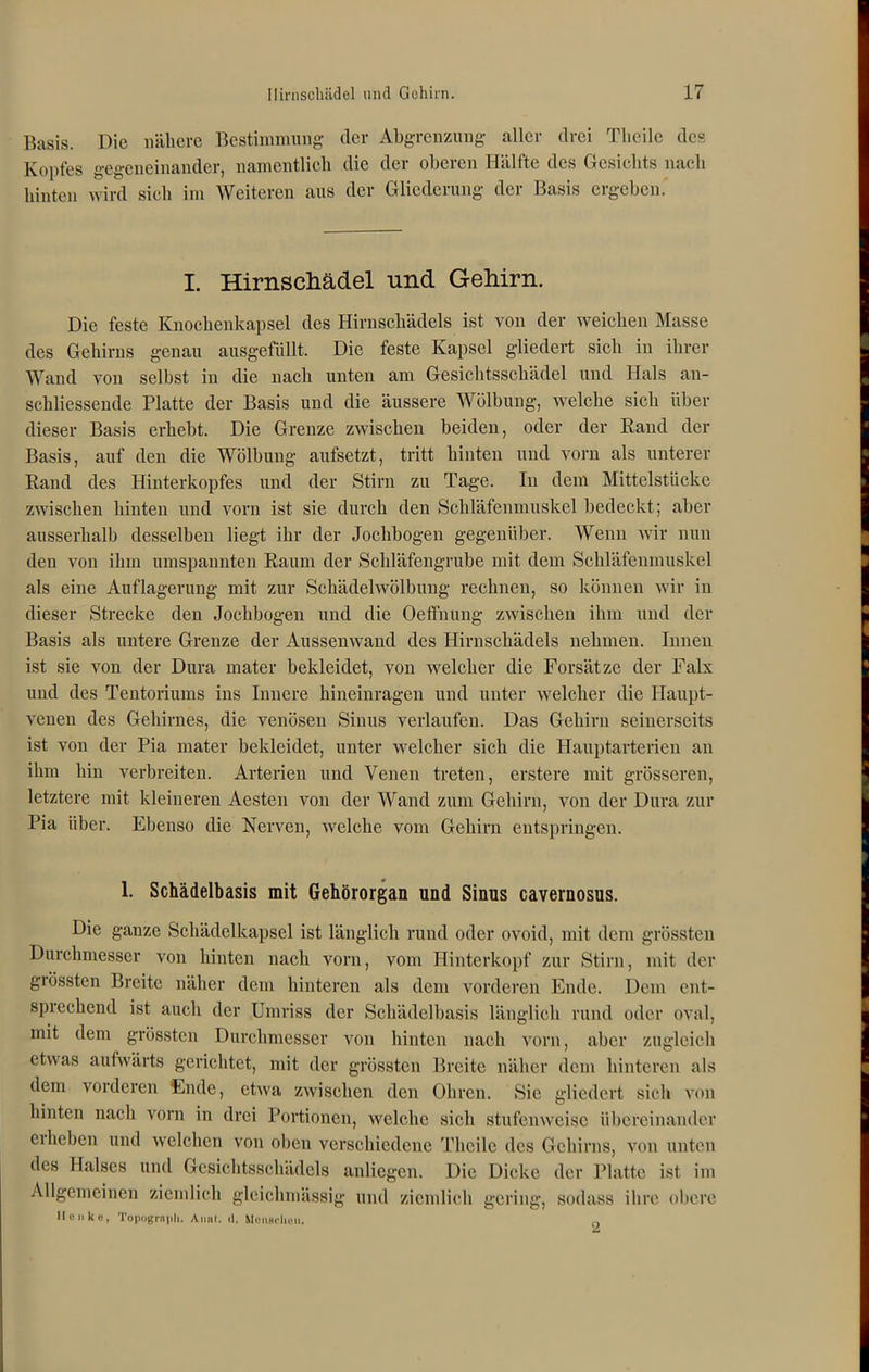 Basis. Die nähere Bestimmung der Abgrenzung aller drei Tlieilc des Kopfes gegeneinander, namentlich die der oberen Hälfte des Gesichts nach hinten wird sich im Weiteren aus der Gliederung der Basis ergeben. I. Hirnschädel und Gehirn. Die feste Knochenkapsel des Hirnschädels ist von der weichen Masse des Gehirns genau ausgefüllt. Die feste Kapsel gliedert sich in ihrer Wand von selbst in die nach unten am Gesichtsschädel und Hals an- schliessende Platte der Basis und die äussere Wölbung, welche sich über dieser Basis erhebt. Die Grenze zwischen beiden, oder der Rand der Basis, auf den die Wölbung aufsetzt, tritt hinten und vorn als unterer Rand des Hinterkopfes und der Stirn zu Tage. In dem Mittelstücke zwischen hinten und vorn ist sie durch den Schläfenmuskel bedeckt; aber ausserhalb desselben liegt ihr der Jochbogen gegenüber. Wenn wir nun den von ihm umspannten Raum der Schläfengrube mit dem Schläfenmuskel als eine Auflagerung mit zur Schädelwölbung rechnen, so können wir in dieser Strecke den Jochbogen und die Oeffnung zwischen ihm und der Basis als untere Grenze der Aussenwand des Hirnschädels nehmen. Innen ist sie von der Dura mater bekleidet, von welcher die Forsätze der Falx und des Tentoriums ins Innere hineinragen und unter welcher die Haupt- venen des Gehirnes, die venösen Sinus verlaufen. Das Gehirn seinerseits ist von der Pia mater bekleidet, unter welcher sich die Hauptarterien an ihm hin verbreiten. Arterien und Venen treten, erstere mit grösseren, letztere mit kleineren Aesten von der Wand zum Gehirn, von der Dura zur Pia über. Ebenso die Nerven, welche vom Gehirn entspringen. 1. Schädelbasis mit Gehörorgan und Sinus cavernosus. Die ganze Schädelkapsel ist länglich rund oder ovoid, mit dem grössten Durchmesser von hinten nach vorn, vom Hinterkopf zur Stirn, mit der grössten Breite näher dem hinteren als dem vorderen Ende. Dem ent- sprechend ist auch der Umriss der Schädelbasis länglich rund oder oval, mit dem grössten Durchmesser von hinten nach vorn, aber zugleich etwas aufwärts gerichtet, mit der grössten Breite näher dem hinteren als dem vorderen Ende, etwra zwischen den Ohren. Sie gliedert sich von hinten nach vorn in drei Portionen, welche sich stufenweise übereinander eiheben und welchen von oben verschiedene Thcile des Gehirns, von unten des Halses und Gesichtsschädels anliegen. Die Dicke der Platte ist im Allgemeinen ziemlich gleichmässig und ziemlich gering, sodass ihre obere II« ii ko, Topograph. Anut. d. Menschen. 2