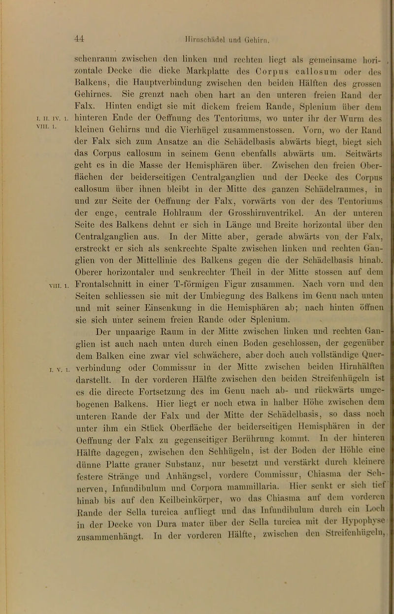 schenraum zwischen den linken und rechten liegt als gemeinsame hori- zontale Decke die dicke Markplatte des Corpus callosuni oder des Balkens, die Hauptverbindung zwischen den beiden Hälften des grossen Gehirnes. Sie grenzt nach oben hart an den unteren freien Rand der Falx. Hinten endigt sie mit dickem freiem Rande, Splenium über dem i. ii. iv. i. hinteren Ende der Oeffnung des Tentoriums, wo unter ihr der Wurm des kleinen Gehirns und die Vierhügel zusammenstossen. Vorn, wo der Rand der Falx sich zum Ansätze an die Schädelbasis abwärts biegt, biegt sich das Corpus callosuni in seinem Genu ebenfalls abwärts um. Seitwärts geht es in die Masse der Hemisphären über. Zwischen den freien Ober- flächen der beiderseitigen Centralganglien und der Decke des Corpus callosum über ihnen bleibt in der Mitte des ganzen Schädelraumes, in und zur Seite der Oeffnung der Falx, vorwärts von der des Tentoriums der enge, centrale Hohlraum der Grosshirnventrikel. An der unteren Seite des Balkens dehnt er sich in Länge und Breite horizontal über den Centralganglien aus. In der Mitte aber, gerade abwärts von der Falx, erstreckt er sich als senkrechte Spalte zwischen linken und rechten Gan- glien von der Mittellinie des Balkens gegen die der Schädelbasis hinab. Oberer horizontaler und senkrechter Theil in der Mitte stossen auf dem vin. i. Frontabschnitt in einer T-förmigen Figur zusammen. Nach vorn und den Seiten schliessen sie mit der Umbiegung des Balkens im Genu nach unten und mit seiner Einsenkung in die Hemisphären ab; nach hinten öffnen sie sich unter seinem freien Rande oder Splenium. Der unpaarige Raum in der Mitte zwischen linken und rechten Gan- glien ist auch nach unten durch einen Boden geschlossen, der gegenüber dem Balken eine zwar viel schwächere, aber doch auch vollständige Quer- i. v. i. Verbindung oder Commissur in der Mitte zwischen beiden Hirnhälften darstellt. In der vorderen Hälfte zwischen den beiden Streifenhügeln ist es die directe Fortsetzung des im Genu nach ab- und rückwärts umge- bogenen Balkens. Hier liegt er noch etwa in halber Höhe zwischen dem unteren Rande der Falx und der Mitte der Schädelbasis, so dass noch unter ihm ein Stück Oberfläche der beiderseitigen Hemisphären in der Oeffnung der Falx zu gegenseitiger Berührung kommt. In der hinteren Hälfte dagegen, zwischen den Sehhügeln, ist der Boden der Höhle eine dünne Blatte grauer Substanz, nur besetzt und verstärkt durch kleinere festere Stränge und Anhängsel, vordere Commissur, Chiasma der Seh- nerven, Infundihulum und Corpora mammillaria. Hier senkt er sich tief hinab bis auf den Keilbeinkörper, wo das Chiasma auf dem vorderen Rande der Sclla turcica auf liegt und das Infundihulum durch ein Loch in der Decke von Dura mater über der Sella turcica mit der Hypophyse zusammenhängt. In der vorderen Hälfte, zwischen den Streifenhügeln,