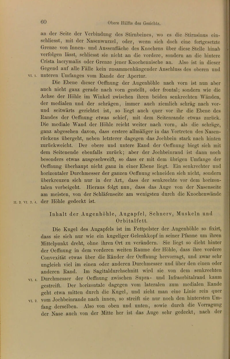 an der Seite der Verbindung des Stirnbeines, wo es die Stirnsinus cin- schliesst, mit der Nasenwurzel, oder, wenn sich doch eine fortgesetzte Grenze von Innen- und Aussenfläche des Knochens über diese Stelle hinab verfolgen lässt, schliesst sie nicht an die vordere, sondern an die hintere Crista lacrymalis oder Grenze jener Knochennische an. Also ist in dieser Gegend auf alle Fälle kein zusammenhängender Anschluss des oberen und vi. i. unteren Umfanges vom Rande der Apertur. Die Ebene dieser Oeffnung der Augenhöhle nach vorn ist nun aber auch nicht ganz gerade nach vorn gestellt, oder frontal; sondern wie die Achse der Höhle im Winkel zwischen ihren beiden senkrechten Wänden, der medialen und der schrägen, immer auch ziemlich schräg nach vor- und seitwärts gerichtet ist, so liegt auch quer vor ihr die Ebene des Randes der Oeffnung etwas schief, mit dem Seitenrande etwas zurück. Die mediale Wand der Höhle reicht weiter nach vorn, als die schräge, ganz abgesehen davon, dass erstere allmäliger in das Vortreten des Nasen- rückens übergeht, neben letzterer dagegen das Jochbein stark nach hinten zurückweicht. Der obere und untere Rand der Oeffnung biegt sich mit dem Seitenende ebenfalls zurück; aber der Jochbeinrand ist dann noch besonders etwas ausgeschweift, so dass er mit dem übrigen Umfange der Oeffnung überhaupt nicht ganz in einer Ebene liegt. Ein senkrechter und horizontaler Durchmesser der ganzen Oeffnung schneiden sich nicht, sondern überkreuzen sich nur in der Art, dass der senkrechte vor dem horizon- talen vorbeigeht. Hieraus folgt nun, dass das Auge von der Nasenseite am meisten, von der Schläfenseite am wenigsten durch die Knochenwände ii. 2. vi. 2.4. der Höhle gedeckt ist. Inhalt der Augenhöhle, Augapfel, Sehnerv, Muskeln und Orbitalfett. Die Kugel des Augapfels ist im Fettpolster der Augenhöhle so fixirt, dass sie sich nur wie ein kugeliger Gelenkkopf in seiner Pfanne um ihren Mittelpunkt dreht, ohne ihren Ort zu verändern. Sie liegt so dicht hinter der Oeffnung in dem vorderen weiten Raume der Höhle, dass ihre vordere Convexität etwas über die Ränder der Oeffnung hervorragt, und zwar sehr ungleich viel im einen oder anderen Durchmesser und über den einen oder anderen Rand. Im Sagitaldurchsclmitt wird sie von dem senkrechten vi. 4. Durchmesser der Oeffnung zwischen Supra- und Infraorbitalrand kaum gestreift. Der horizontale dagegen vom lateralen zum medialen Rande geht etwa mitten durch die Kugel, und zieht man eine Linie rein quer vi. 2. vom Jochbeinrande nach innen, so streift sie nur noch den hintersten Um- fang derselben. Also von oben und unten, sowie durch die Vorragung der Nase auch von der Mitte her ist das Auge sehr gedeckt, nach der