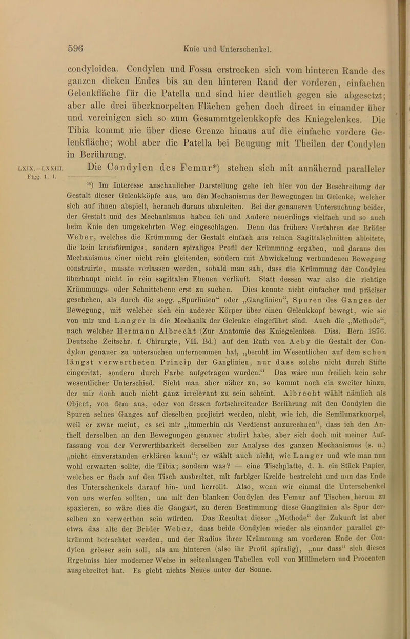 LX1X.—LXXIII. Figg. 1. 1. condyloiclea. Condylen und Fossa erstrecken sich vom hinteren Rande des ganzen dicken Endes bis an den hinteren Rand der vorderen, einfachen Gelenkfläche für die Patella und sind hier deutlich gegen sie abgesetzt; aber alle drei überknorpelten Flächen gehen doch direct in einander über und vereinigen sich so zum Gesammtgelenkkopfe des Kniegelenkes. Die Tibia kommt nie über diese Grenze hinaus auf die einfache vordere Ge- lenkfläche; wohl aber die Patella hei Beugung mit Theilen der Condylen in Berührung. Die Condylen des Femur*) stehen sich mit annähernd paralleler *) Im Interesse anschaulicher Darstellung gehe ich hier von der Beschreibung der Gestalt dieser Gelenkköpfe aus, um den Mechanismus der Bewegungen im Gelenke, welcher sich auf ihnen abspielt, hernach daraus abzuleiten. Bei der genaueren Untersuchung beider, der Gestalt und des Mechanismus haben ich und Andere neuerdings vielfach und so auch beim Knie den umgekehrten Weg eingeschlagen. Denn das frühere Verfahren der Brüder Weber, welches die Krümmung der Gestalt einfach aus reinen Sagittalschnitten ableitete, die kein kreisförmiges, sondern spiraliges Profil der Krümmung ergaben, und daraus den Mechanismus einer nicht rein gleitenden, sondern mit Abwickelung verbundenen Bewegung coustruirte, musste verlassen werden, sobald man sah, dass die Krümmung der Condylen überhaupt nicht in rein sagittalen Ebenen verläuft. Statt dessen war also die richtige Krümmungs- oder Schnittebene erst zu suchen. Dies konnte nicht einfacher und präciser geschehen, als durch die sogg. „Spurlinien“ oder „Ganglinien“, Spuren des Ganges der Bewegung, mit welcher sich ein anderer Körper über einen Gelenkkopf bewegt, wie sie von mir und Langer in die Mechanik der Gelenke eingeführt sind. Auch die „Methode“, nach welcher Hermann Alb recht (Zur Anatomie des Kniegelenkes. Diss; Bern 1876. Deutsche Zeitschr. f. Chirurgie, VII. Bd.) auf den Rath von Aeby die Gestalt der Con- dylen genauer zu untersuchen unternommen hat, „beruht im Wesentlichen auf dem schon längst verwertheten Princip der Ganglinien, nur dass solche nicht durch Stifte eingeritzt, sondern durch Farbe aufgetragen wurden.“ Das wäre nun freilich kein sehr wesentlicher Unterschied. Sieht man aber näher zu, so kommt noch ein zweiter hinzu, der mir doch auch nicht ganz irrelevant zu sein scheint. Alb recht wählt nämlich als Object, von dem aus, oder von dessen fortschreitender Berührung mit den Condylen die Spuren seines Ganges auf dieselben projicirt werden, nicht, wie ich, die Semilunarknorpel, weil er zwar meint, es sei mir „immerhin als Verdienst anzurechnen“, dass ich den An- theil derselben an den Bewegungen genauer studirt habe, aber sich doch mit meiner Auf- fassung von der Verwerthbarkeit derselben zur Analyse des ganzen Mechanismus (s. u.) „nicht einverstanden erklären kann“; er wählt auch nicht, wie Langer und wie man nun wohl erwarten sollte, die Tibia; sondern was? — eine Tischplatte, d. h. ein Stück Papier, welches er flach auf den Tisch ausbreitet, mit farbiger Kreide bestreicht und nun das Ende des Unterschenkels darauf hin- und herrollt. Also, wenn wir einmal die Unterschenkel von uns werfen sollten, um mit den blanken Condylen des Femur auf Tischen herum zu spazieren, so wäre dies die Gangart, zu deren Bestimmung diese Ganglinien als Spur der- selben zu verwerthen sein würden. Das Resultat dieser „Methode“ der Zukuuft ist aber etwa das alte der Brüder Weber, dass beide Condylen wieder als einander parallel ge- krümmt betrachtet werden, und der Radius ihrer Krümmung am vorderen Ende der Con- dylen grösser sein soll, als am hinteren (also ihr Profil spiralig), „nur dass“ sich dieses Ergebniss hier modernerWeise in seitenlangen Tabellen voll von Millimetern und Procenten ausgebreitet hat. Es giebt nichts Neues unter der Sonne.