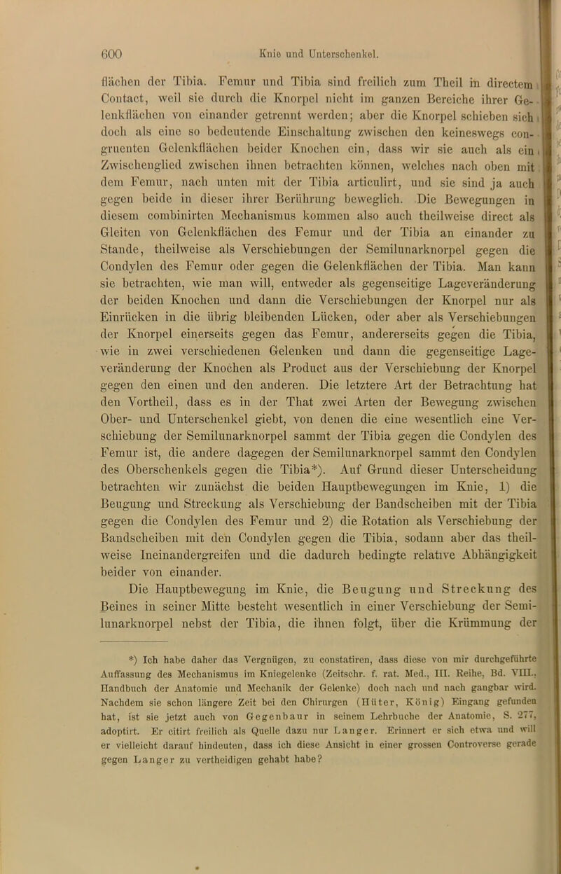 flächen der Tibia. Femur und Tibia sind freilich zum Theil in directem Contact, weil sic durch die Knorpel nicht im ganzen Bereiche ihrer Ge- lenkflächen von einander getrennt werden; aber die Knorpel schieben sich doch als eine so bedeutende Einschaltung zwischen den keineswegs con- gruenten Gelenkflächen beider Knochen ein, dass wir sie auch als ein Zwischenglied zwischen ihnen betrachten können, welches nach oben mit dem Femur, nach unten mit der Tibia articulirt, und sie sind ja auch gegen beide in dieser ihrer Berührung beweglich. Die Bewegungen in diesem combinirten Mechanismus kommen also auch theilweise direct als Gleiten von Gelenkflächen des Femur und der Tibia an einander zu Stande, theilweise als Verschiebungen der Semilunarknorpel gegen die Condylen des Femur oder gegen die Gelenkflächen der Tibia. Man kann sie betrachten, wie man will, entweder als gegenseitige Lageveränderung der beiden Knochen und dann die Verschiebungen der Knorpel nur als Einrücken in die übrig bleibenden Lücken, oder aber als Verschiebungen der Knorpel einerseits gegen das Femur, andererseits gegen die Tibia, wie in zwei verschiedenen Gelenken und dann die gegenseitige Lage- veränderung der Knochen als Product aus der Verschiebung der Knorpel gegen den einen und den anderen. Die letztere Art der Betrachtung hat den Vortheil, dass es in der That zwei Arten der Bewegung zwischen Ober- und Unterschenkel giebt, von denen die eine wesentlich eine Ver- schiebung der Semilunarknorpel sammt der Tibia gegen die Condylen des Femur ist, die andere dagegen der Semilunarknorpel sammt den Condylen des Oberschenkels gegen die Tibia*). Auf Grund dieser Unterscheidung betrachten wir zunächst die beiden Hauptbewegungen im Knie, 1) die Beugung und Streckung als Verschiebung der Bandscheiben mit der Tibia gegen die Condylen des Femur und 2) die Rotation als Verschiebung der Bandscheiben mit den Condylen gegen die Tibia, sodann aber das theil- weise Ineinandergreifen und die dadurch bedingte relative Abhängigkeit beider von einander. Die Hauptbewegung im Knie, die Beugung und Streckung des Beines in seiner Mitte besteht wesentlich in einer Verschiebung der Semi- lunarknorpel nebst der Tibia, die ihnen folgt, über die Krümmung der I *) Ich habe daher das Vergnügen, zu constatiren, dass diese von mir durchgeführte Auffassung des Mechanismus im Kniegelenke (Zeitschr. f. rat. Med., III. Reihe, Bd. VIII., Handbuch der Anatomie und Mechanik der Gelenke) doch nach und nach gangbar wird. Nachdem sie schon längere Zeit bei den Chirurgen (Hüter, König) Eingang gefunden hat, ist sie jetzt auch von Gegenbaur in seinem Lehrbuche der Anatomie, S. 277, adoptirt. Er citirt freilich als Quelle dazu nur Langer. Erinnert er sich etwa und will er vielleicht darauf hindeuten, dass ich diese Ansicht in einer grossen Controverse gerade gegen Langer zu vertheidigen gehabt habe?