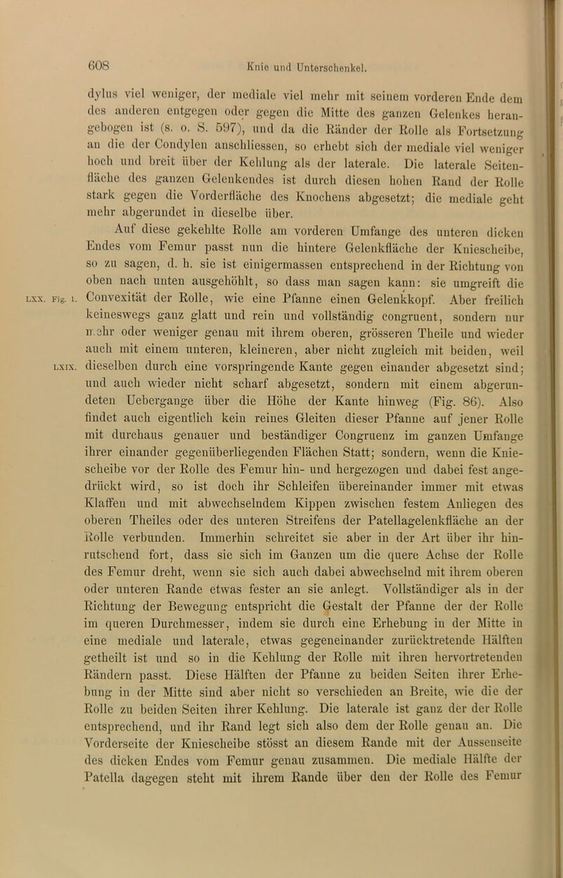 dylus viel weniger, der mediale viel mehr mit seinem vorderen Ende dem des anderen entgegen oder gegen die Mitte des ganzen Gelenkes heran- gebogen ist (s. o. S. 597), und da die Ränder der Rolle als Fortsetzung an die der Condylen anschliessen, so erhebt sich der mediale viel weniger hoch und breit über der Kehlung als der laterale. Die laterale Seiten- fläche des ganzen Gelenkendes ist durch diesen hohen Rand der Rolle stark gegen die Vorderfläche des Knochens abgesetzt; die mediale geht mehr abgerundet in dieselbe über. Aul diese gekehlte Rolle am vorderen Umfange des unteren dicken Endes vom Femur passt nun die hintere Gelenkfläche der Kniescheibe, so zu sagen, d. h. sie ist einigermassen entsprechend in der Richtung von oben nach unten ausgehöhlt, so dass man sagen kann: sie umgreift die lxx. FiS. i. Convexität der Rolle, wie eine Pfanne einen Gelenkkopf. Aber freilich keineswegs ganz glatt und rein und vollständig congruent, sondern nur mehr oder weniger genau mit ihrem oberen, grösseren Theile und wieder auch mit einem unteren, kleineren, aber nicht zugleich mit beiden, weil lxix. dieselben durch eine vorspringende Kante gegen einander abgesetzt sind; und auch wieder nicht scharf abgesetzt, sondern mit einem abgerun- deten Uebergange über die Höhe der Kante hinweg (Fig. 86). Also findet auch eigentlich kein reines Gleiten dieser Pfanne auf jener Rolle mit durchaus genauer und beständiger Congruenz im ganzen Umfange ihrer einander gegenüberliegenden Flächen Statt; sondern, wenn die Knie- scheibe vor der Rolle des Femur hin- und hergezogen und dabei fest ange- drückt wird, so ist doch ihr Schleifen übereinander immer mit etwas Klaffen und mit abwechselndem Kippen zwischen festem Anliegen des oberen Theiles oder des unteren Streifens der Patellagelenkfläche an der Rolle verbunden. Immerhin schreitet sie aber in der Art über ihr hin- rutschend fort, dass sie sich im Ganzen um die quere Achse der Rolle des Femur dreht, wenn sie sich auch dabei abwechselnd mit ihrem oberen oder unteren Rande etwas fester an sie anlegt. Vollständiger als in der Richtung der Bewegung entspricht die Gestalt der Pfanne der der Rolle im queren Durchmesser, indem sie durch eine Erhebung in der Mitte in eine mediale und laterale, etwas gegeneinander zurücktretende Hälften getheilt ist und so in die Kehlung der Rolle mit ihren hervortretenden Rändern passt. Diese Hälften der Pfanne zu beiden Seiten ihrer Erhe- bung in der Mitte sind aber nicht so verschieden an Breite, wie die der Rolle zu beiden Seiten ihrer Kehlung. Die laterale ist ganz der der Rolle entsprechend, und ihr Rand legt sich also dem der Rolle genau an. Die Vorderseite der Kniescheibe stösst an diesem Rande mit der Aussenseite des dicken Endes vom Femur genau zusammen. Die mediale Hälfte der Patella dagegen steht mit ihrem Rande über den der Rolle des Femur