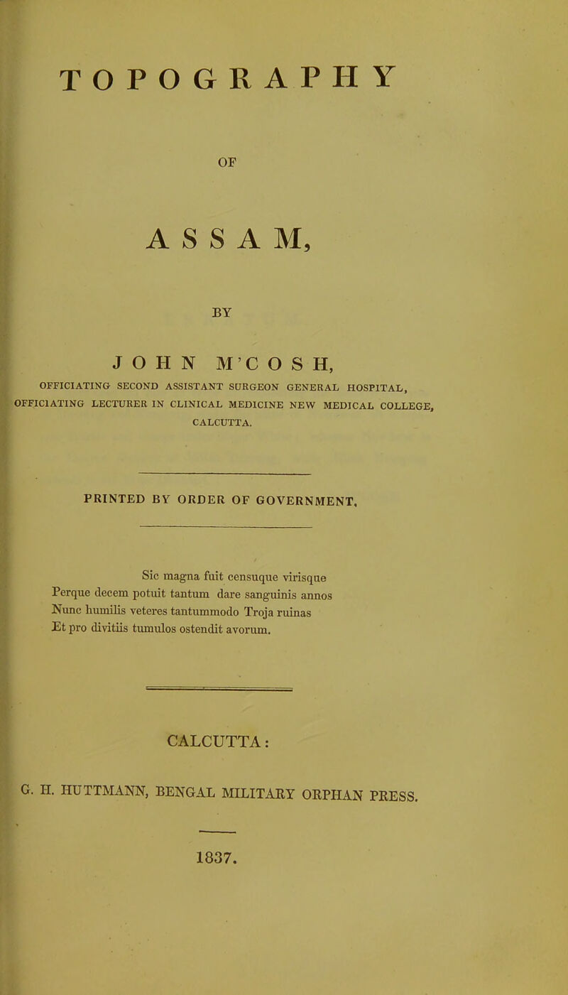 TOPOGRAPHY OF ASSAM, BY JOHN M'COSH, OFFICIATING SECOND ASSISTANT SURGEON GENERAL HOSPITAL, OFFICIATING LECTURER IN CLINICAL MEDICINE NEW MEDICAL COLLEGE, CALCUTTA. PRINTED BY ORDER OF GOVERNMENT, Sic magna fuit censuque virisqae Perque decern potuit tantum dare sanguinis annos Nunc humilis veteres tantummodo Troja ruinas Et pro divitiis tumulos ostendit avorum. CALCUTTA: G. H. HUTTMANN, BENGAL MILITARY ORPHAN PRESS. 1837.