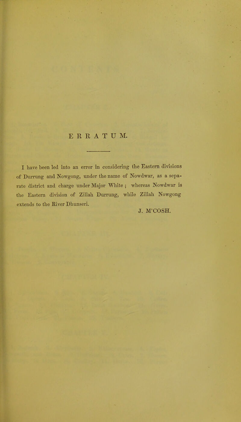 ERRATUM. I have been led into an error in considering the Eastern divisions of Durrung and Nowgong, under the name of Nowdwar, as a sepa- rate district and charge under Major White ; whereas Nowdwar is the Eastern division of Zillah Durrung, while Zillah Nowgong extends to the River Dhunseri. J. M'COSH.